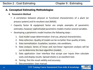 A. Conceptual Estimating Methodologies
4. Parametric Method
• A correlation between physical or functional characteristics of a plant (or
process system) and its resultant cost [NASA].
• Capacity factor & equipment factor are simple examples of parametric
estimates; however sophisticated parametric models involve several variables .
• Developing a parametric model involves the following steps :
1. Cost model scope determination: End use, physical characteristics.
2. Data collection: Quality of model can be no better than quality of data.
3. Data normalization: Escalation, location, site conditions.
4. Data analysis: Series of linear and non-linear regression analysis will be
run to determine the best algorithm (model).
5. Data application: User interface that accept user inputs then calculate
costs and display results. Spread sheets is an excellent tool.
6. Testing: Test the result validity and accuracy.
7. Documentation: User manual.
14
Section 2 : Cost Estimating Chapter 9 : Estimating
 