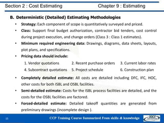 B. Deterministic (Detailed) Estimating Methodologies
• Strategy: Each component of scope is quantitatively surveyed and priced.
• Class: Support final budget authorization, contractor bid tenders, cost control
during project execution, and change orders (Class 3 : Class 1 estimates).
• Minimum required engineering data: Drawings, diagrams, data sheets, layouts,
plot plans, and specifications.
• Pricing data should include:
• Completely detailed estimate: All costs are detailed including DFC, IFC, HOC,
other costs for both ISBL and OSBL facilities.
• Semi-detailed estimate: Costs for the ISBL process facilities are detailed, and the
costs for the OSBL facilities are factored.
• Forced-detailed estimate: Detailed takeoff quantities are generated from
preliminary drawings (incomplete design ).
15
Section 2 : Cost Estimating Chapter 9 : Estimating
1. Vendor quotations 2. Recent purchase orders 3. Current labor rates
4. Subcontract quotations 5. Project schedule 6. Construction plan
 
