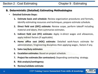 B. Deterministic (Detailed) Estimating Methodologies
• Detailed Estimate Steps:
1. Estimate basis and schedule: Review organization procedures and formats,
identify estimating resources and techniques, prepare estimate schedule.
2. Direct field cost (DFC) estimate: Review scope, perform takeoff including
material and labors, then summarize estimates.
3. Indirect field cost (IFC) estimate: Apply in-direct wages and allowances,
apply indirect factors (if applicable).
4. Home office cost (HOC) estimate: Detailed work-hours estimate for
administration / Engineering disciplines then applying wages , factors if any.
5. Sales tax/duty estimates
6. Escalation estimates: Based on project schedule.
7. Project fee estimate (for contractors): Depending contracting strategy.
8. Risk analysis/contingency
9. Review/validate estimate
16
Section 2 : Cost Estimating Chapter 9 : Estimating
 