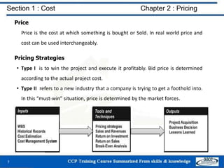 Section 1 : Cost Chapter 2 : Pricing
Price
Price is the cost at which something is bought or Sold. In real world price and
cost can be used interchangeably.
Pricing Strategies
• Type I is to win the project and execute it profitably. Bid price is determined
according to the actual project cost.
• Type II refers to a new industry that a company is trying to get a foothold into.
In this “must-win” situation, price is determined by the market forces.
7
 
