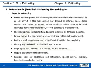 B. Deterministic (Detailed) Estimating Methodologies
• Notes for estimating
• Formal vendor quotes are preferred; however sometimes time constraints in
do not permit. In this case, pricing may depend on informal quotes from
vendors like phone discussions, recent purchase orders, capacity factored
estimates from similar equipment, or from parametric pricing models.
• Check equipment list against flow diagrams to ensure all items are identified.
• Ensure that cost of equipment accessories (trays, baffles, ladders) included.
• Freight costs for equipment can be significant. Identified them explicitly.
• Identify required vendor assistance / support costs
• Major spare parts need to be accounted for and included.
• Prepare equipment installation costs.
• Consider costs for calibration, soil settlement, special internal coatings,
hydrotesting and other testing.
17
Section 2 : Cost Estimating Chapter 9 : Estimating
 