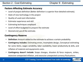 Factors Affecting Estimate Accuracy
• Level of project definition (Better definition is superior than detailed estimate).
• State of new technology in the project
• Quality of used cost information
• Estimator experience and skill
• Estimating techniques employed
• Level of effort budgeted to prepare the estimate
• Desired end use of the estimate.
20
Section 2 : Cost Estimating Chapter 9 : Estimating
Contingency Reserve
• Definition: Amount added to the estimate to achieve a certain probability
• Contingency Includes: Estimating errors, Incomplete design, Conceptual estimating
for some items, wages variability, labor availability, lower productivity & skills, and
inflation of material and equipments costs.
• Contingency doesn’t Include: Scope changes, disasters & force majeure, strikes,
excessive unexpected inflation, and excessive unexpected currency fluctuations.
 