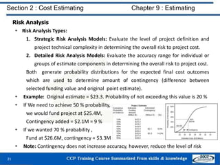 Risk Analysis
• Risk Analysis Types:
1. Strategic Risk Analysis Models: Evaluate the level of project definition and
project technical complexity in determining the overall risk to project cost.
2. Detailed Risk Analysis Models: Evaluate the accuracy range for individual or
groups of estimate components in determining the overall risk to project cost.
Both generate probability distributions for the expected final cost outcomes
which are used to determine amount of contingency (difference between
selected funding value and original point estimate).
• Example: Original estimate = $23.3. Probability of not exceeding this value is 20 %
• If We need to achieve 50 % probability,
we would fund project at $25.4M,
Contingency added = $2.1M = 9 %
• If we wanted 70 % probability ,
Fund at $26.6M, contingency = $3.3M
• Note: Contingency does not increase accuracy, however, reduce the level of risk
21
Section 2 : Cost Estimating Chapter 9 : Estimating
 