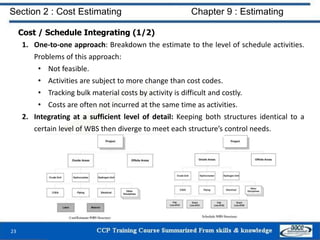 Cost / Schedule Integrating (1/2)
1. One-to-one approach: Breakdown the estimate to the level of schedule activities.
Problems of this approach:
• Not feasible.
• Activities are subject to more change than cost codes.
• Tracking bulk material costs by activity is difficult and costly.
• Costs are often not incurred at the same time as activities.
2. Integrating at a sufficient level of detail: Keeping both structures identical to a
certain level of WBS then diverge to meet each structure’s control needs.
23
Section 2 : Cost Estimating Chapter 9 : Estimating
 