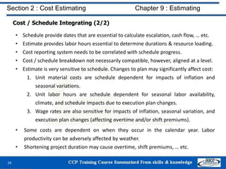 Cost / Schedule Integrating (2/2)
• Schedule provide dates that are essential to calculate escalation, cash flow, … etc.
• Estimate provides labor hours essential to determine durations & resource loading.
• Cost reporting system needs to be correlated with schedule progress.
• Cost / schedule breakdown not necessarily compatible, however, aligned at a level.
• Estimate is very sensitive to schedule. Changes to plan may significantly affect cost:
1. Unit material costs are schedule dependent for impacts of inflation and
seasonal variations.
2. Unit labor hours are schedule dependent for seasonal labor availability,
climate, and schedule impacts due to execution plan changes.
3. Wage rates are also sensitive for impacts of inflation, seasonal variation, and
execution plan changes (affecting overtime and/or shift premiums).
• Some costs are dependent on when they occur in the calendar year. Labor
productivity can be adversely affected by weather.
• Shortening project duration may cause overtime, shift premiums, … etc.
24
Section 2 : Cost Estimating Chapter 9 : Estimating
 