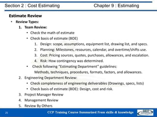 Estimate Review
• Review Types:
1. Team Review:
• Check the math of estimate
• Check basis of estimate (BOE)
1. Design: scope, assumptions, equipment list, drawing list, and specs.
2. Planning: Milestones, resources, calendar, and overtime/shifts use.
3. Cost: Pricing sources, quotes, purchases, allowances, and escalation.
4. Risk: How contingency was determined.
• Check following “Estimating Department” guidelines:
Methods, techniques, procedures, formats, factors, and allowances.
2. Engineering Department Review:
• Check completeness of engineering deliverables (Drawings, specs, lists)
• Check basis of estimate (BOE): Design, cost and risk.
3. Project Manager Review
4. Management Review
5. Review By Others
25
Section 2 : Cost Estimating Chapter 9 : Estimating
 