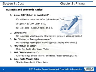 Section 1 : Cost Chapter 2 : Pricing
Business and Economic Ratios
1. Simple ROI “Return on Investment” :
ROI = (Gains – Investment Costs)/Investment Cost
Ex: gains = 11’000, Cost= 9’500
ROI = (11,000 – 9,500)/9,500 = 15.8 %
2. Complex ROI:
ROI = Average yearly profit / (Original investment + Working Capital)
3. RAI “ Return on Average Investment“ :
RAI = Average yearly profit / (average outstanding investmentl)
4. ROS “Return on Sales” :
ROS = Net Profit after taxes / Sales
5. ROA “Return on Assets” :
ROA = Earnings before interest and taxes / Net operating Assets
6. Gross Profit Margin Ratio
GPMR = Gross Profit / Total Sales
8
 