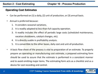 Operating Cost Estimates
• Can be performed on (1) a daily, (2) unit of production, or (3) annual basis.
• Annual is preferred because:
1. It considers seasonal variations.
2. It is readily adapted to less-than-full capacity operation.
3. It readily includes the effect of periodic large costs (scheduled maintenance,
vacation shutdowns, catalyst changes, etc).
4. It is directly usable in profitability analysis.
5. It is convertible to the other bases, daily cost and unit-of-production.
• A basic flow-sheet of the process is vital to preparation of an estimate. To properly
prepare an operating or manufacturing cost estimate, a prepared estimating form
should be used to assure that the estimate is performed in a consistent manner
and to avoid omitting major items. The estimating form acts as a checklist and as a
device for cost recording and control.
Section 2 : Cost Estimating Chapter 10 : Process Production
27
 