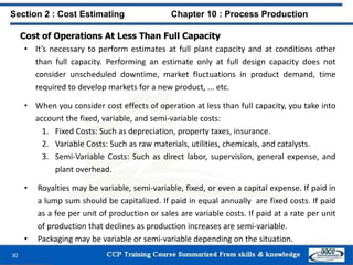 Cost of Operations At Less Than Full Capacity
• It’s necessary to perform estimates at full plant capacity and at conditions other
than full capacity. Performing an estimate only at full design capacity does not
consider unscheduled downtime, market fluctuations in product demand, time
required to develop markets for a new product, ... etc.
• When you consider cost effects of operation at less than full capacity, you take into
account the fixed, variable, and semi-variable costs:
1. Fixed Costs: Such as depreciation, property taxes, insurance.
2. Variable Costs: Such as raw materials, utilities, chemicals, and catalysts.
3. Semi-Variable Costs: Such as direct labor, supervision, general expense, and
plant overhead.
• Royalties may be variable, semi-variable, fixed, or even a capital expense. If paid in
a lump sum should be capitalized. If paid in equal annually are fixed costs. If paid
as a fee per unit of production or sales are variable costs. If paid at a rate per unit
of production that declines as production increases are semi-variable.
• Packaging may be variable or semi-variable depending on the situation.
Section 2 : Cost Estimating Chapter 10 : Process Production
30
 