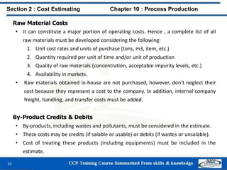 Raw Material Costs
• It can constitute a major portion of operating costs. Hence , a complete list of all
raw materials must be developed considering the following:
1. Unit cost rates and units of purchase (tons, m3, item, etc.)
2. Quantity required per unit of time and/or unit of production
3. Quality of raw materials (concentration, acceptable impurity levels, etc.)
4. Availability in markets.
• Raw materials obtained in-house are not purchased, however, don’t neglect their
cost because they represent a cost to the company. In addition, internal company
freight, handling, and transfer costs must be added.
Section 2 : Cost Estimating Chapter 10 : Process Production
By-Product Credits & Debits
• By-products, including wastes and pollutants, must be considered in the estimate.
• These costs may be credits (if salable or usable) or debits (if wastes or unsalable).
• Cost of treating these products (including equipments) must be included in the
estimate.
32
 