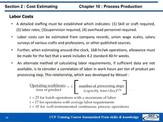 Labor Costs
• A detailed staffing must be established which indicates: (1) Skill or craft required,
(2) labor rates, (3)supervision required, (4) overhead personnel required.
• Labor costs can be estimated from company records, union wage scales, salary
surveys of various crafts and professions, or other published sources.
• Further, when estimating around-the-clock, 168-hr/wk operations, allowance must
be made for the fact that a week includes 4.2 standard 40-hr weeks.
• An alternate method of calculating labor requirements, if sufficient data are not
available, is to consider a correlation of labor in work hours per ton of product per
processing step. This relationship, which was developed by Wessel :
Section 2 : Cost Estimating Chapter 10 : Process Production
34
 