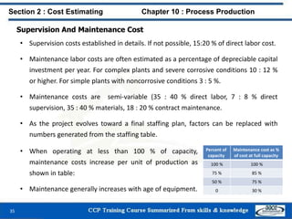 Supervision And Maintenance Cost
• Supervision costs established in details. If not possible, 15:20 % of direct labor cost.
• Maintenance labor costs are often estimated as a percentage of depreciable capital
investment per year. For complex plants and severe corrosive conditions 10 : 12 %
or higher. For simple plants with noncorrosive conditions 3 : 5 %.
• Maintenance costs are semi-variable (35 : 40 % direct labor, 7 : 8 % direct
supervision, 35 : 40 % materials, 18 : 20 % contract maintenance.
• As the project evolves toward a final staffing plan, factors can be replaced with
numbers generated from the staffing table.
Section 2 : Cost Estimating Chapter 10 : Process Production
Percent of
capacity
Maintenance cost as %
of cost at full capacity
100 % 100 %
75 % 85 %
50 % 75 %
0 30 %
• When operating at less than 100 % of capacity,
maintenance costs increase per unit of production as
shown in table:
• Maintenance generally increases with age of equipment.
35
 