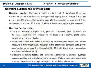 Operating Supplies And overhead Costs
• Operating supplies: They are a relatively minor cost of operations. It Includes
miscellaneous items, such as lubricating oil and wiping cloths. Ranges from a few
percent to 20 % of payroll depending upon plant complexity, for example, 6 % in a
coal preparation plant, 20 % in an oil refinery. Better to use past projects records.
• Overhead (burden costs):
• Such as workers’ compensation, pensions, insurance, paid vacations and
holidays, social security, unemployment taxes and benefits, profit-sharing
programs, and a host of others.
• These costs varies from industry to industry, and company records are the best
measure of their magnitude. However, in the absence of company data, payroll
overheads may be roughly estimated at 25 : 40 % of ( direct labor + supervision
+ maintenance labor costs).
• Operating company testing and research laboratories is another overhead
expense which must be included in the estimate. It’s best estimated based upon
company experience or as a percentage 3 : 20 % of direct labor costs.
Section 2 : Cost Estimating Chapter 10 : Process Production
36
 