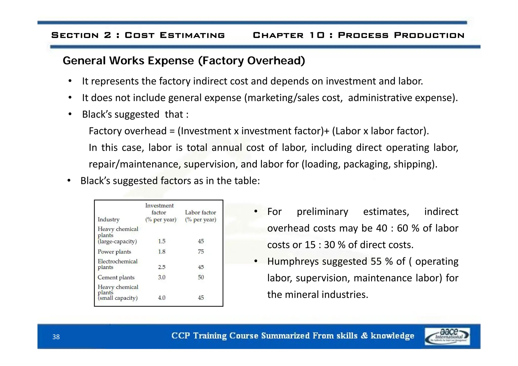 General Works Expense (Factory Overhead)
Section 2 : Cost Estimating Chapter 10 : Process Production
General Works Expense (Factory Overhead)
• It represents the factory indirect cost and depends on investment and labor.
• It does not include general expense (marketing/sales cost, administrative expense).
It does not include general expense (marketing/sales cost, administrative expense).
• Black’s suggested that :
Factory overhead = (Investment x investment factor)+ (Labor x labor factor).
In this case, labor is total annual cost of labor, including direct operating labor,
repair/maintenance, supervision, and labor for (loading, packaging, shipping).
• Black’s suggested factors as in the table:
Black s suggested factors as in the table:
• For preliminary estimates, indirect
h d b 0 60 % f l b
overhead costs may be 40 : 60 % of labor
costs or 15 : 30 % of direct costs.
• Humphreys suggested 55 % of ( operating
p y gg ( p g
labor, supervision, maintenance labor) for
the mineral industries.
38
 