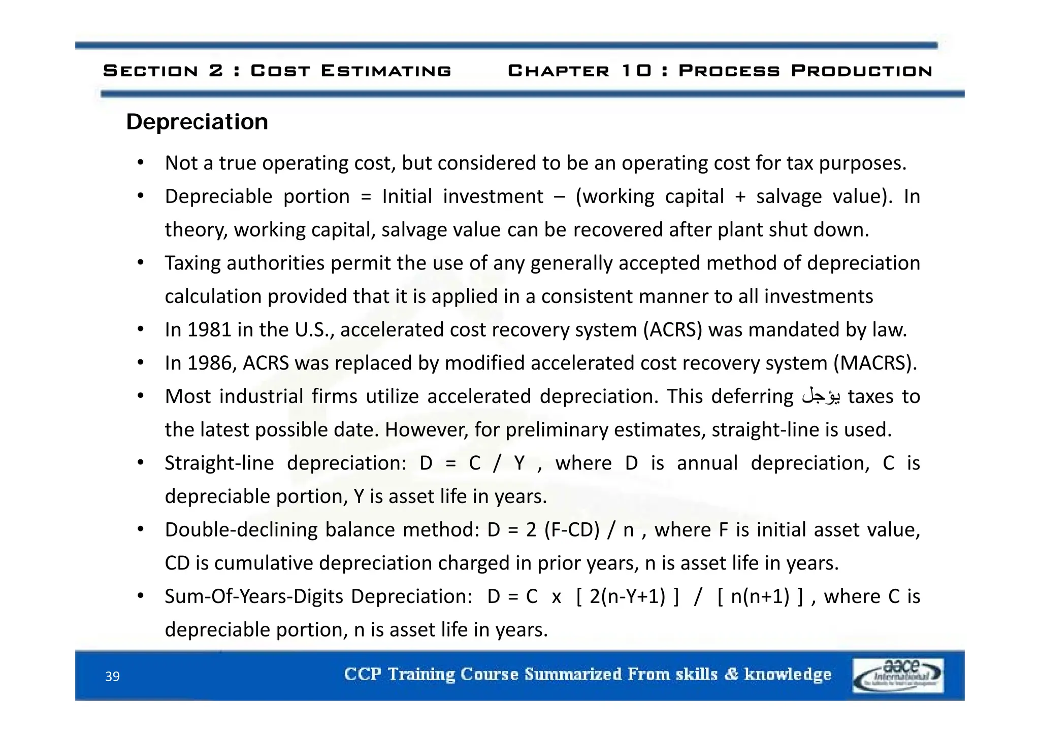 Depreciation
Section 2 : Cost Estimating Chapter 10 : Process Production
Depreciation
• Not a true operating cost, but considered to be an operating cost for tax purposes.
• Depreciable portion = Initial investment – (working capital + salvage value). In
Depreciable portion Initial investment (working capital + salvage value). In
theory, working capital, salvage value can be recovered after plant shut down.
• Taxing authorities permit the use of any generally accepted method of depreciation
calculation provided that it is applied in a consistent manner to all investments
• In 1981 in the U.S., accelerated cost recovery system (ACRS) was mandated by law.
• In 1986, ACRS was replaced by modified accelerated cost recovery system (MACRS).
In 1986, ACRS was replaced by modified accelerated cost recovery system (MACRS).
• Most industrial firms utilize accelerated depreciation. This deferring ‫يؤجل‬ taxes to
the latest possible date. However, for preliminary estimates, straight‐line is used.
• Straight‐line depreciation: D = C / Y , where D is annual depreciation, C is
depreciable portion, Y is asset life in years.
• Double‐declining balance method: D = 2 (F‐CD) / n , where F is initial asset value,
Double declining balance method: D 2 (F CD) / n , where F is initial asset value,
CD is cumulative depreciation charged in prior years, n is asset life in years.
• Sum‐Of‐Years‐Digits Depreciation: D = C x [ 2(n‐Y+1) ] / [ n(n+1) ] , where C is
depreciable portion, n is asset life in years.
39
 