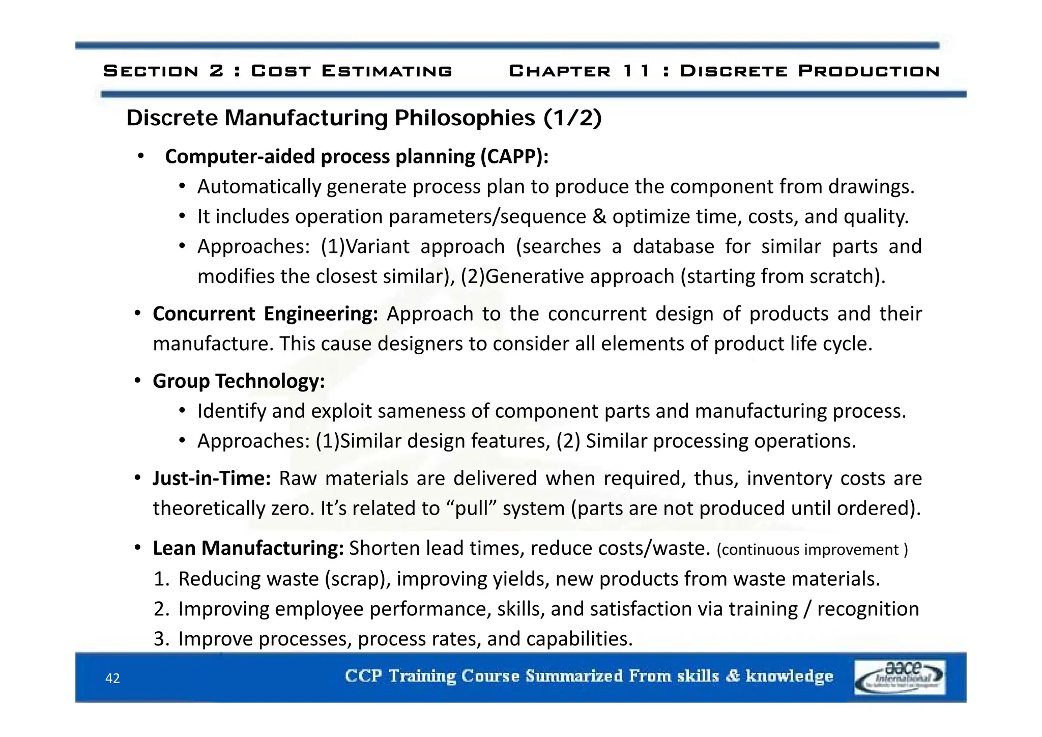 Discrete Manufacturing Philosophies (1/2)
Section 2 : Cost Estimating Chapter 11 : Discrete Production
Discrete Manufacturing Philosophies (1/2)
• Computer‐aided process planning (CAPP):
• Automatically generate process plan to produce the component from drawings.
• It includes operation parameters/sequence & optimize time, costs, and quality.
• Approaches: (1)Variant approach (searches a database for similar parts and
modifies the closest similar), (2)Generative approach (starting from scratch).
), ( ) pp ( g )
• Concurrent Engineering: Approach to the concurrent design of products and their
manufacture. This cause designers to consider all elements of product life cycle.
• Group Technology:
• Identify and exploit sameness of component parts and manufacturing process.
• Approaches: (1)Similar design features, (2) Similar processing operations.
• Just‐in‐Time: Raw materials are delivered when required, thus, inventory costs are
theoretically zero. It’s related to “pull” system (parts are not produced until ordered).
• Lean Manufacturing: Shorten lead times, reduce costs/waste. (continuous improvement )
1. Reducing waste (scrap), improving yields, new products from waste materials.
2. Improving employee performance, skills, and satisfaction via training / recognition
p g p y p g g
3. Improve processes, process rates, and capabilities.
42
 