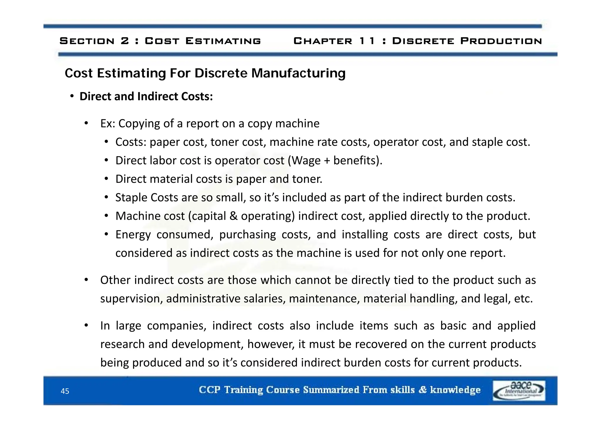 i i i f i
Section 2 : Cost Estimating Chapter 11 : Discrete Production
Cost Estimating For Discrete Manufacturing
• Direct and Indirect Costs:
• Ex: Copying of a report on a copy machine
• Costs: paper cost, toner cost, machine rate costs, operator cost, and staple cost.
• Direct labor cost is operator cost (Wage + benefits).
Direct labor cost is operator cost (Wage benefits).
• Direct material costs is paper and toner.
• Staple Costs are so small, so it’s included as part of the indirect burden costs.
M hi t ( it l & ti ) i di t t li d di tl t th d t
• Machine cost (capital & operating) indirect cost, applied directly to the product.
• Energy consumed, purchasing costs, and installing costs are direct costs, but
considered as indirect costs as the machine is used for not only one report.
• Other indirect costs are those which cannot be directly tied to the product such as
supervision, administrative salaries, maintenance, material handling, and legal, etc.
• In large companies, indirect costs also include items such as basic and applied
research and development, however, it must be recovered on the current products
being produced and so it’s considered indirect burden costs for current products.
45
 