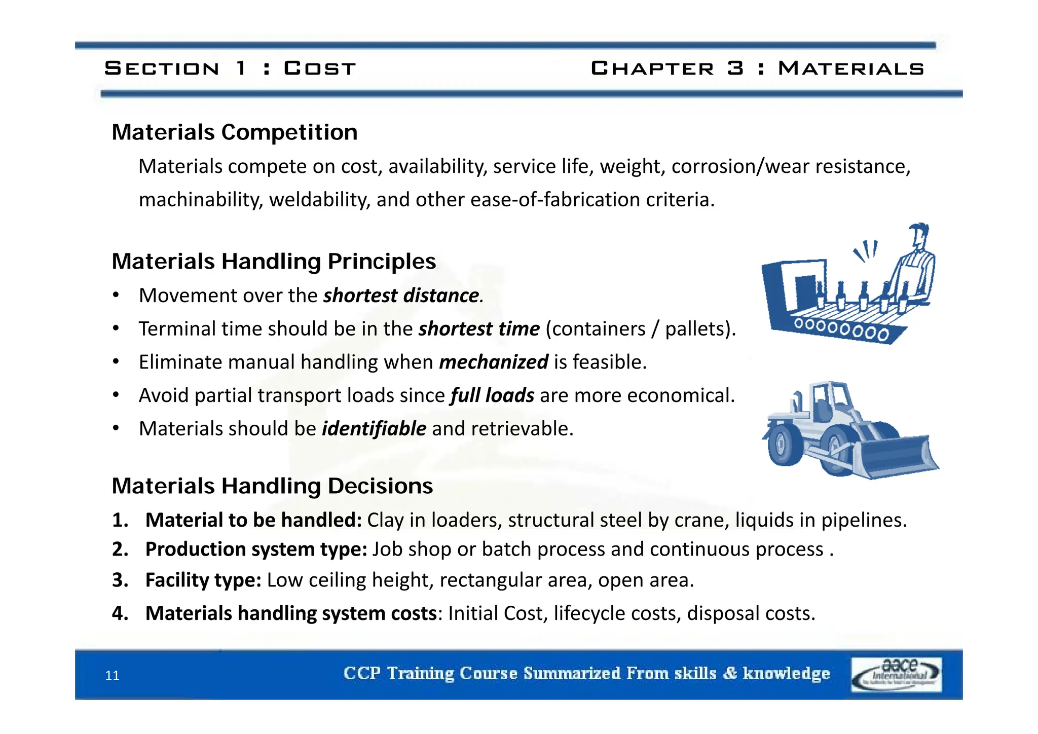 Section 1 : Cost Chapter 3 : Materials
Materials Competition
Materials compete on cost, availability, service life, weight, corrosion/wear resistance,
machinability weldability and other ease‐of‐fabrication criteria
machinability, weldability, and other ease‐of‐fabrication criteria.
Materials Handling Principles
• Movement over the shortest distance.
• Terminal time should be in the shortest time (containers / pallets).
• Eliminate manual handling when mechanized is feasible.
Eliminate manual handling when mechanized is feasible.
• Avoid partial transport loads since full loads are more economical.
• Materials should be identifiable and retrievable.
Materials Handling Decisions
1. Material to be handled: Clay in loaders, structural steel by crane, liquids in pipelines.
2. Production system type: Job shop or batch process and continuous process .
3. Facility type: Low ceiling height, rectangular area, open area.
4 Materials handling system costs: Initial Cost lifecycle costs disposal costs
4. Materials handling system costs: Initial Cost, lifecycle costs, disposal costs.
11
 