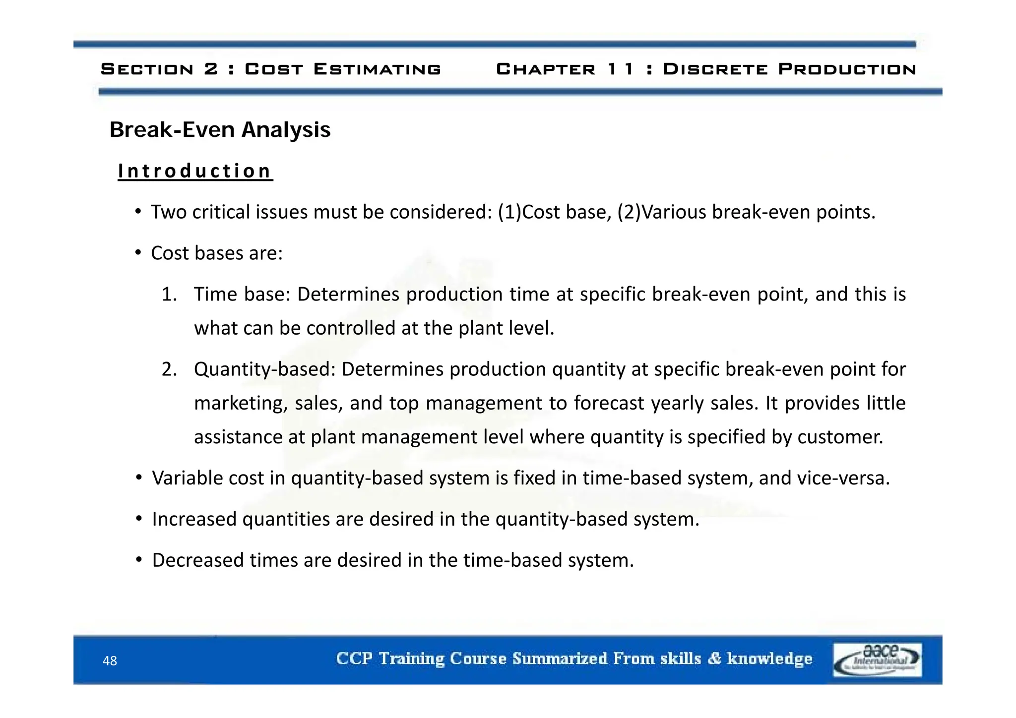 Section 2 : Cost Estimating Chapter 11 : Discrete Production
Break-Even Analysis
I n t r o d u c t i o n
• Two critical issues must be considered: (1)Cost base, (2)Various break‐even points.
• Cost bases are:
1. Time base: Determines production time at specific break‐even point, and this is
what can be controlled at the plant level.
2. Quantity‐based: Determines production quantity at specific break‐even point for
marketing, sales, and top management to forecast yearly sales. It provides little
assistance at plant management level where quantity is specified by customer
assistance at plant management level where quantity is specified by customer.
• Variable cost in quantity‐based system is fixed in time‐based system, and vice‐versa.
• Increased quantities are desired in the quantity‐based system
Increased quantities are desired in the quantity based system.
• Decreased times are desired in the time‐based system.
48
 