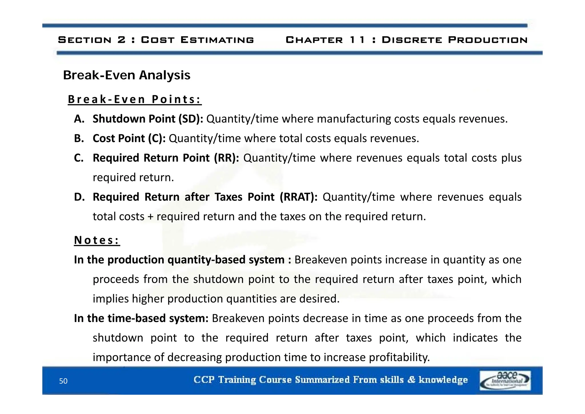 Section 2 : Cost Estimating Chapter 11 : Discrete Production
Break-Even Analysis
B r e a k ‐ Ev e n P o i n t s :
A. Shutdown Point (SD): Quantity/time where manufacturing costs equals revenues.
B. Cost Point (C): Quantity/time where total costs equals revenues.
C. Required Return Point (RR): Quantity/time where revenues equals total costs plus
C. Required Return Point (RR): Quantity/time where revenues equals total costs plus
required return.
D. Required Return after Taxes Point (RRAT): Quantity/time where revenues equals
total costs + required return and the taxes on the required return.
N o t e s :
In the production quantity‐based system : Breakeven points increase in quantity as one
proceeds from the shutdown point to the required return after taxes point, which
implies higher production quantities are desired
implies higher production quantities are desired.
In the time‐based system: Breakeven points decrease in time as one proceeds from the
shutdown point to the required return after taxes point, which indicates the
importance of decreasing production time to increase profitability.
50
 