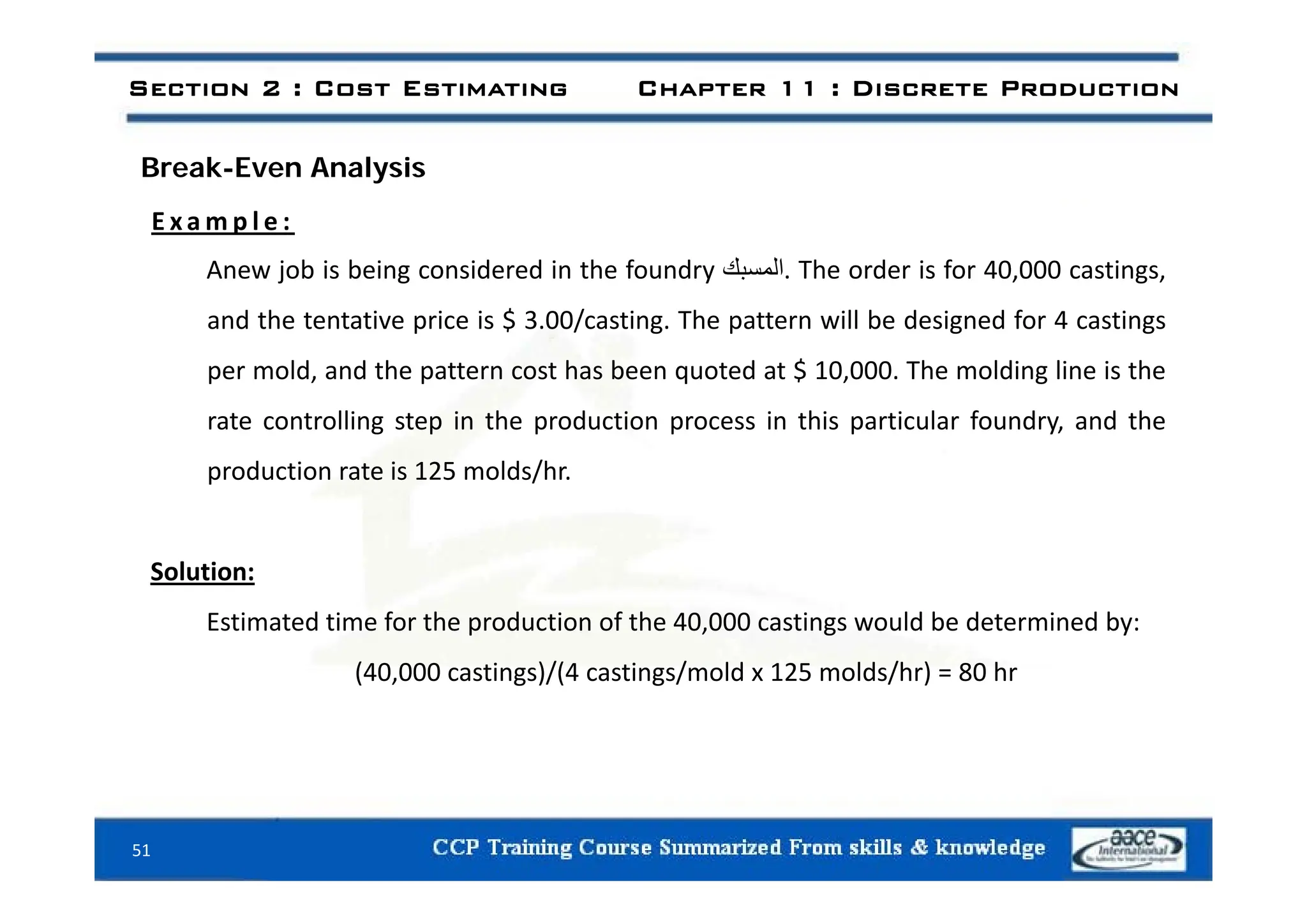 Section 2 : Cost Estimating Chapter 11 : Discrete Production
Break-Even Analysis
E x a m p l e :
Anew job is being considered in the foundry ‫المسبك‬. The order is for 40,000 castings,
and the tentative price is $ 3.00/casting. The pattern will be designed for 4 castings
per mold, and the pattern cost has been quoted at $ 10,000. The molding line is the
rate controlling step in the production process in this particular foundry, and the
d i i 2 ld /h
production rate is 125 molds/hr.
S l ti
Solution:
Estimated time for the production of the 40,000 castings would be determined by:
(40 000 castings)/(4 castings/mold x 125 molds/hr) = 80 hr
(40,000 castings)/(4 castings/mold x 125 molds/hr) = 80 hr
51
 