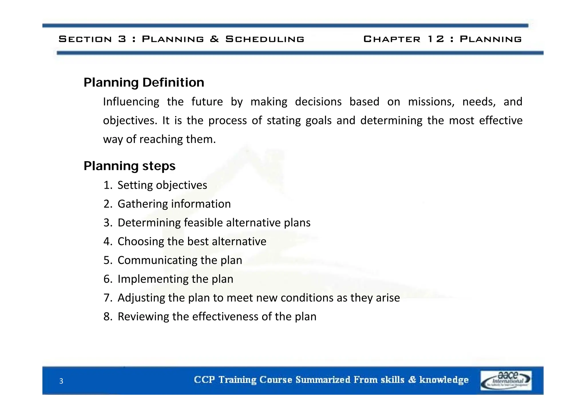 Section 3 : Planning & Scheduling Chapter 12 : Planning
Planning Definition
Influencing the future by making decisions based on missions, needs, and
objectives. It is the process of stating goals and determining the most effective
way of reaching them.
Planning steps
1. Setting objectives
2. Gathering information
2. Gathering information
3. Determining feasible alternative plans
4. Choosing the best alternative
5. Communicating the plan
6. Implementing the plan
7. Adjusting the plan to meet new conditions as they arise
7. Adjusting the plan to meet new conditions as they arise
8. Reviewing the effectiveness of the plan
3
 