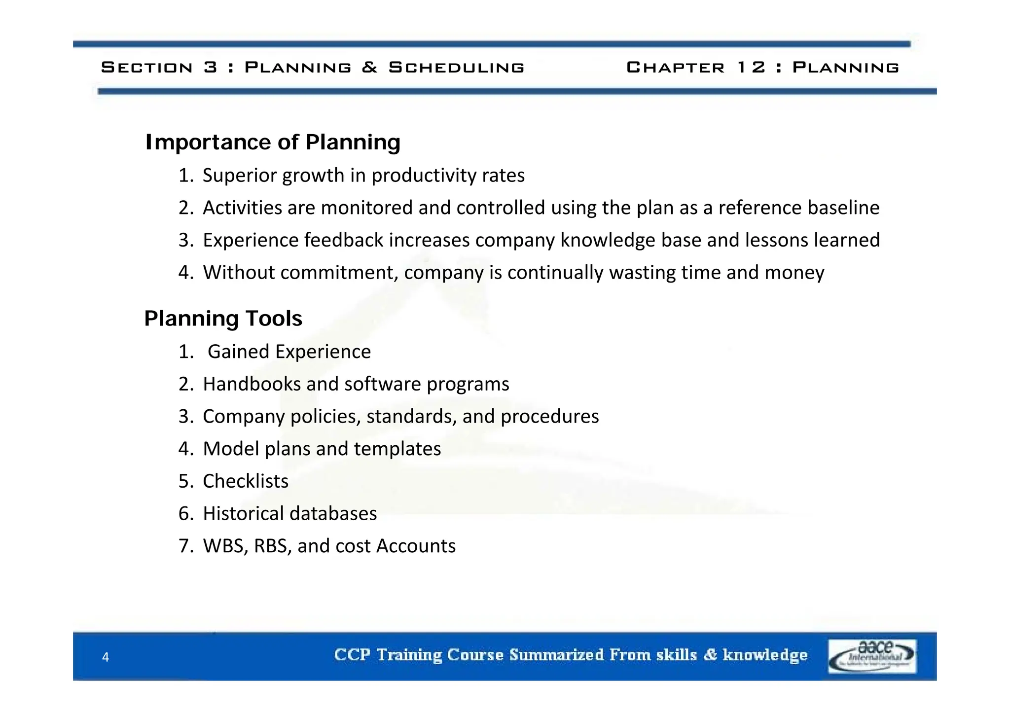 Section 3 : Planning & Scheduling Chapter 12 : Planning
Importance of Planning
1. Superior growth in productivity rates
2. Activities are monitored and controlled using the plan as a reference baseline
3. Experience feedback increases company knowledge base and lessons learned
4 Without commitment company is continually wasting time and money
4. Without commitment, company is continually wasting time and money
Planning Tools
1. Gained Experience
1. Gained Experience
2. Handbooks and software programs
3. Company policies, standards, and procedures
4. Model plans and templates
5. Checklists
6. Historical databases
6. Historical databases
7. WBS, RBS, and cost Accounts
4
 
