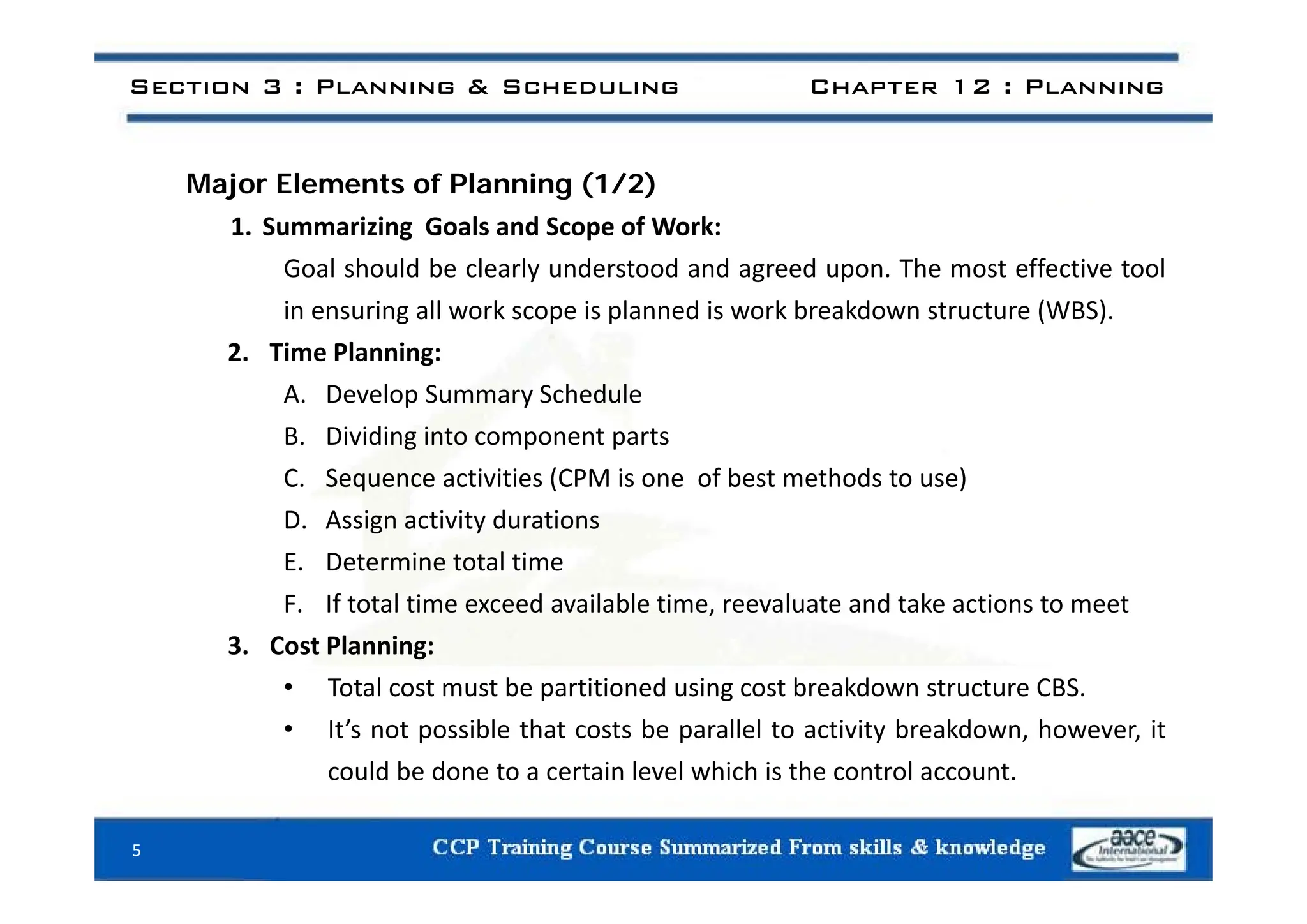 Section 3 : Planning & Scheduling Chapter 12 : Planning
Major Elements of Planning (1/2)
1. Summarizing Goals and Scope of Work:
Goal should be clearly understood and agreed upon. The most effective tool
in ensuring all work scope is planned is work breakdown structure (WBS).
2. Time Planning:
2. Time Planning:
A. Develop Summary Schedule
B. Dividing into component parts
C. Sequence activities (CPM is one of best methods to use)
D. Assign activity durations
E Determine total time
E. Determine total time
F. If total time exceed available time, reevaluate and take actions to meet
3. Cost Planning:
• Total cost must be partitioned using cost breakdown structure CBS.
• It’s not possible that costs be parallel to activity breakdown, however, it
could be done to a certain level which is the control account
could be done to a certain level which is the control account.
5
 