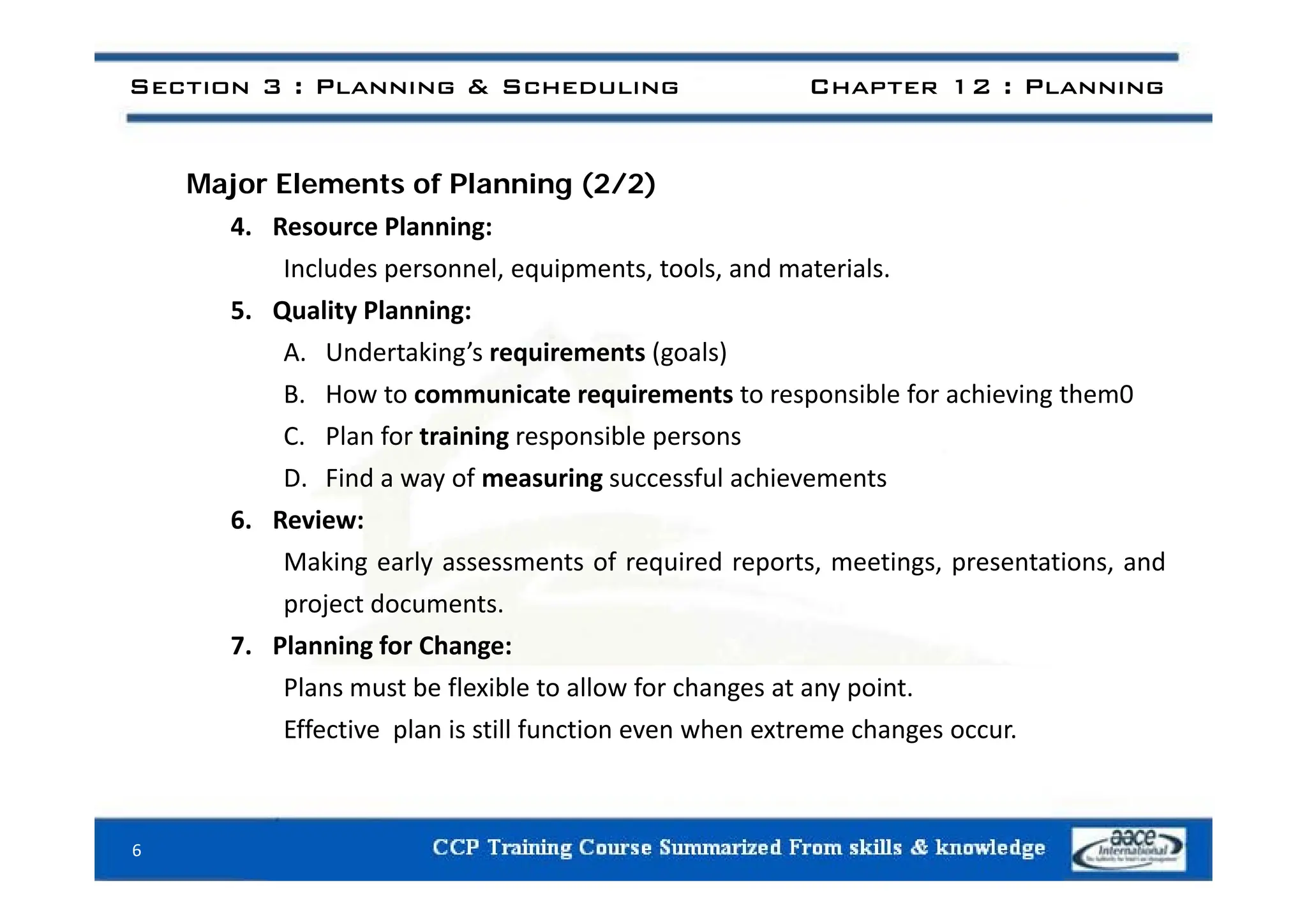 Section 3 : Planning & Scheduling Chapter 12 : Planning
Major Elements of Planning (2/2)
4. Resource Planning:
Includes personnel, equipments, tools, and materials.
5. Quality Planning:
A Undertaking’s requirements (goals)
A. Undertaking s requirements (goals)
B. How to communicate requirements to responsible for achieving them0
C. Plan for training responsible persons
D. Find a way of measuring successful achievements
6. Review:
Making early assessments of required reports meetings presentations and
Making early assessments of required reports, meetings, presentations, and
project documents.
7. Planning for Change:
Plans must be flexible to allow for changes at any point.
Effective plan is still function even when extreme changes occur.
6
 