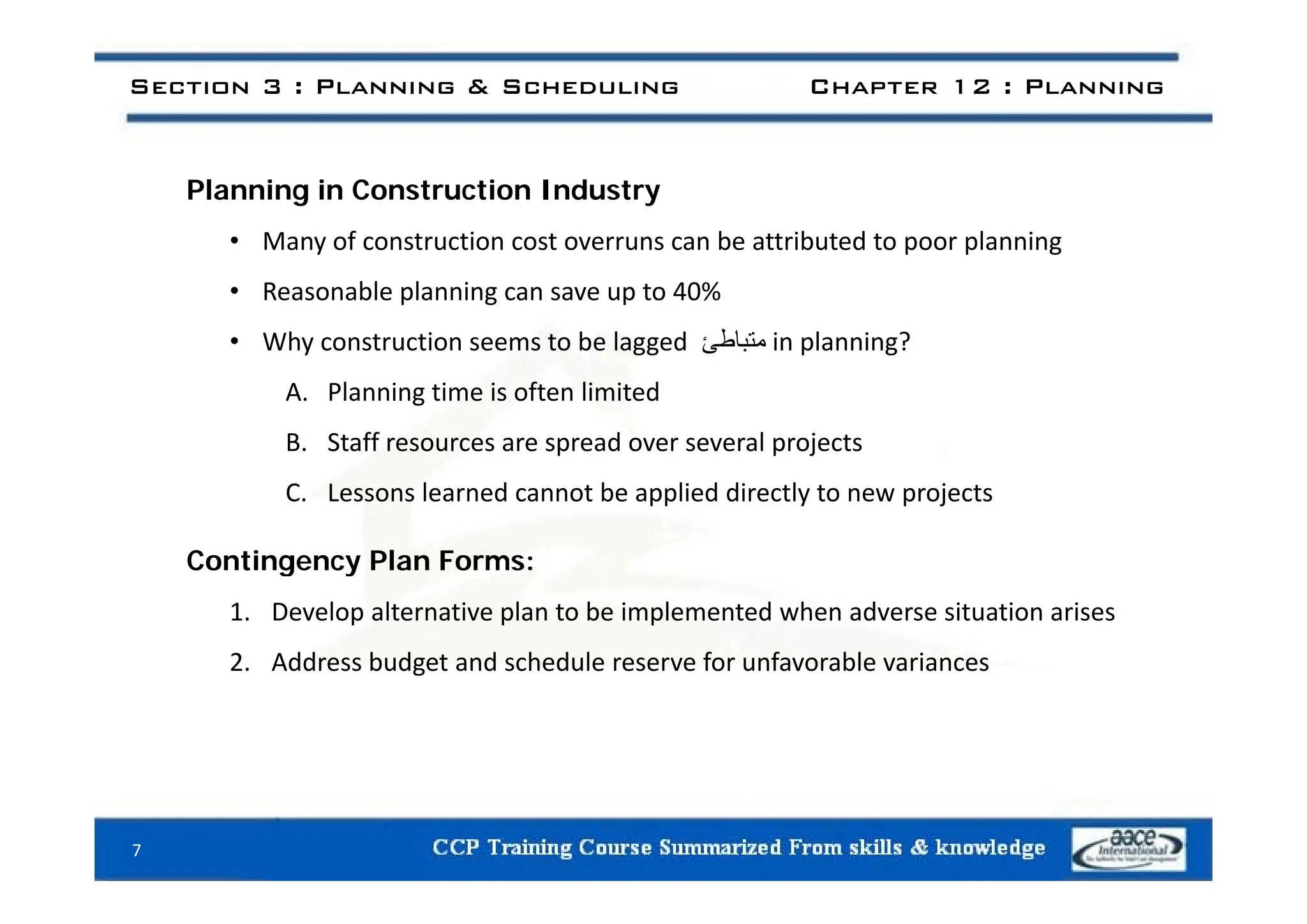 Section 3 : Planning & Scheduling Chapter 12 : Planning
Planning in Construction Industry
• Many of construction cost overruns can be attributed to poor planning
y p p g
• Reasonable planning can save up to 40%
• Why construction seems to be lagged ‫متباط‬
‫ئ‬ in planning?
A. Planning time is often limited
B. Staff resources are spread over several projects
C. Lessons learned cannot be applied directly to new projects
Contingency Plan Forms:
Contingency Plan Forms:
1. Develop alternative plan to be implemented when adverse situation arises
2. Address budget and schedule reserve for unfavorable variances
g
7
 
