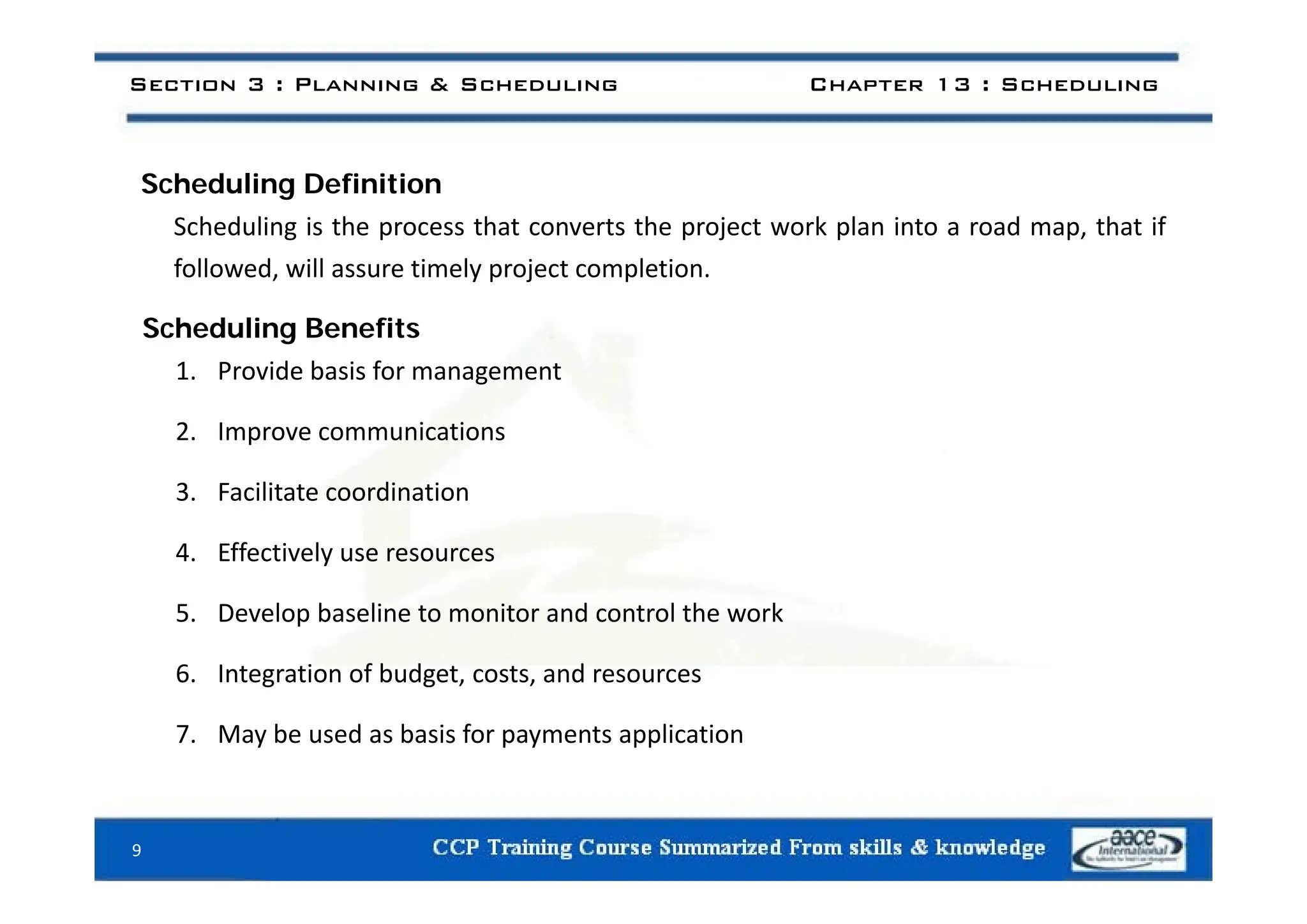 Section 3 : Planning & Scheduling Chapter 13 : Scheduling
Scheduling Definition
Scheduling is the process that converts the project work plan into a road map, that if
followed, will assure timely project completion.
Scheduling Benefits
1. Provide basis for management
2. Improve communications
3. Facilitate coordination
4. Effectively use resources
5. Develop baseline to monitor and control the work
6 Integration of budget costs and resources
6. Integration of budget, costs, and resources
7. May be used as basis for payments application
9
 