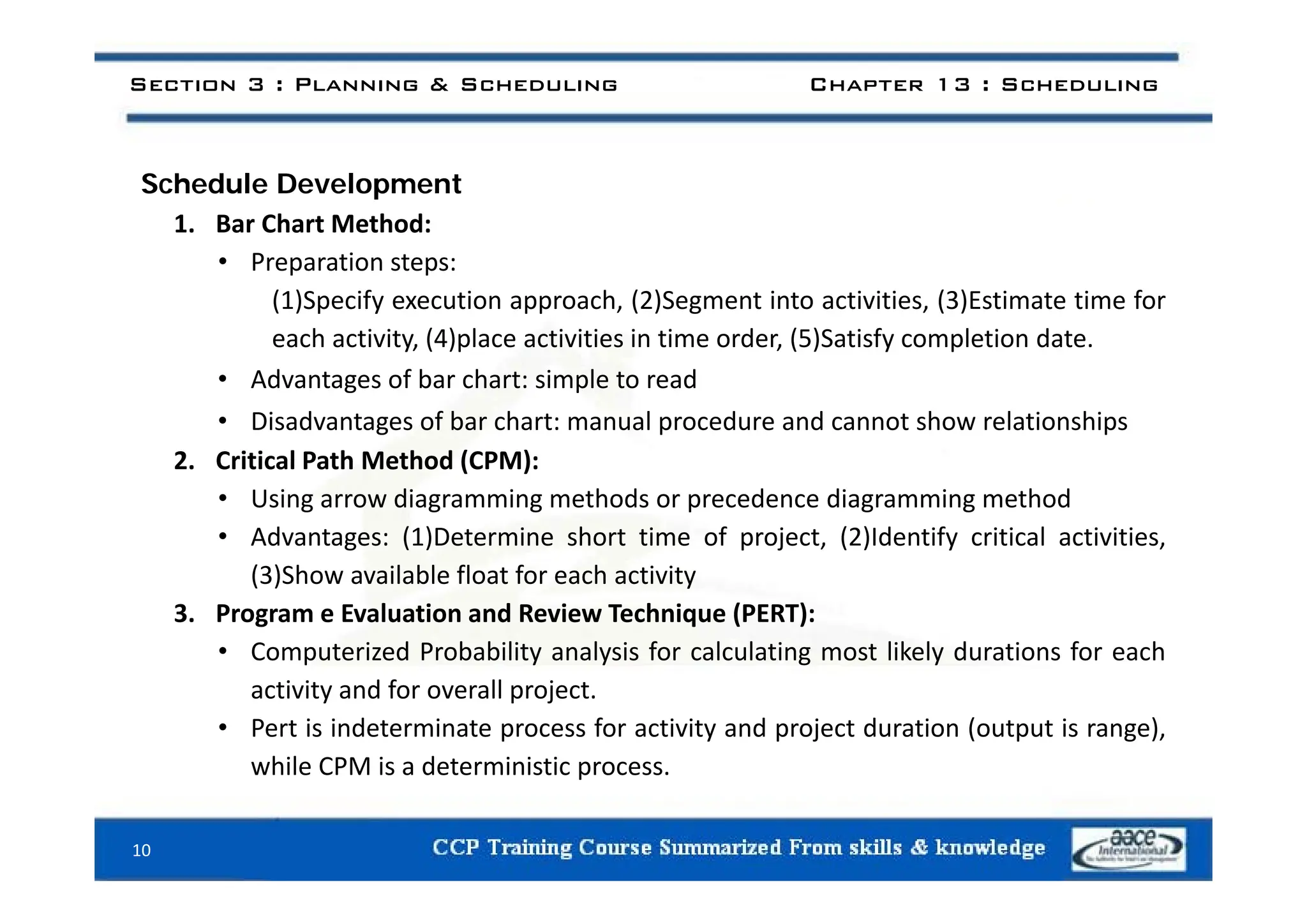 Section 3 : Planning & Scheduling Chapter 13 : Scheduling
Schedule Development
1. Bar Chart Method:
• Preparation steps:
(1)Specify execution approach, (2)Segment into activities, (3)Estimate time for
each activity, (4)place activities in time order, (5)Satisfy completion date.
• Advantages of bar chart: simple to read
• Disadvantages of bar chart: manual procedure and cannot show relationships
2 Critical Path Method (CPM):
2. Critical Path Method (CPM):
• Using arrow diagramming methods or precedence diagramming method
• Advantages: (1)Determine short time of project, (2)Identify critical activities,
(3)Sh il bl fl f h i i
(3)Show available float for each activity
3. Program e Evaluation and Review Technique (PERT):
• Computerized Probability analysis for calculating most likely durations for each
activity and for overall project.
• Pert is indeterminate process for activity and project duration (output is range),
while CPM is a deterministic process.
p
10
 
