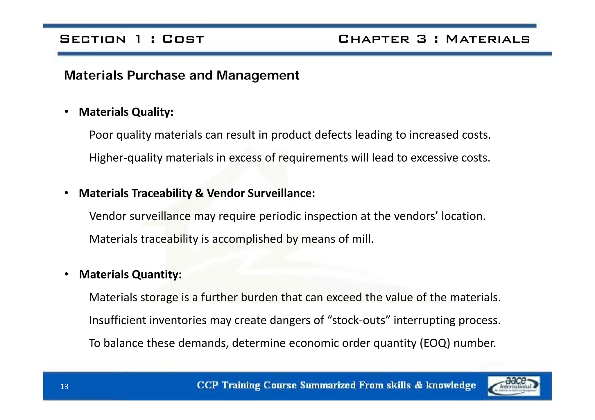 Section 1 : Cost Chapter 3 : Materials
Materials Purchase and Management
• Materials Quality:
Materials Quality:
Poor quality materials can result in product defects leading to increased costs.
Higher‐quality materials in excess of requirements will lead to excessive costs.
g q y q
• Materials Traceability & Vendor Surveillance:
Vendor surveillance may require periodic inspection at the vendors’ location.
Materials traceability is accomplished by means of mill.
• Materials Quantity:
Materials storage is a further burden that can exceed the value of the materials.
Insufficient inventories may create dangers of “stock‐outs” interrupting process.
To balance these demands, determine economic order quantity (EOQ) number.
13
 