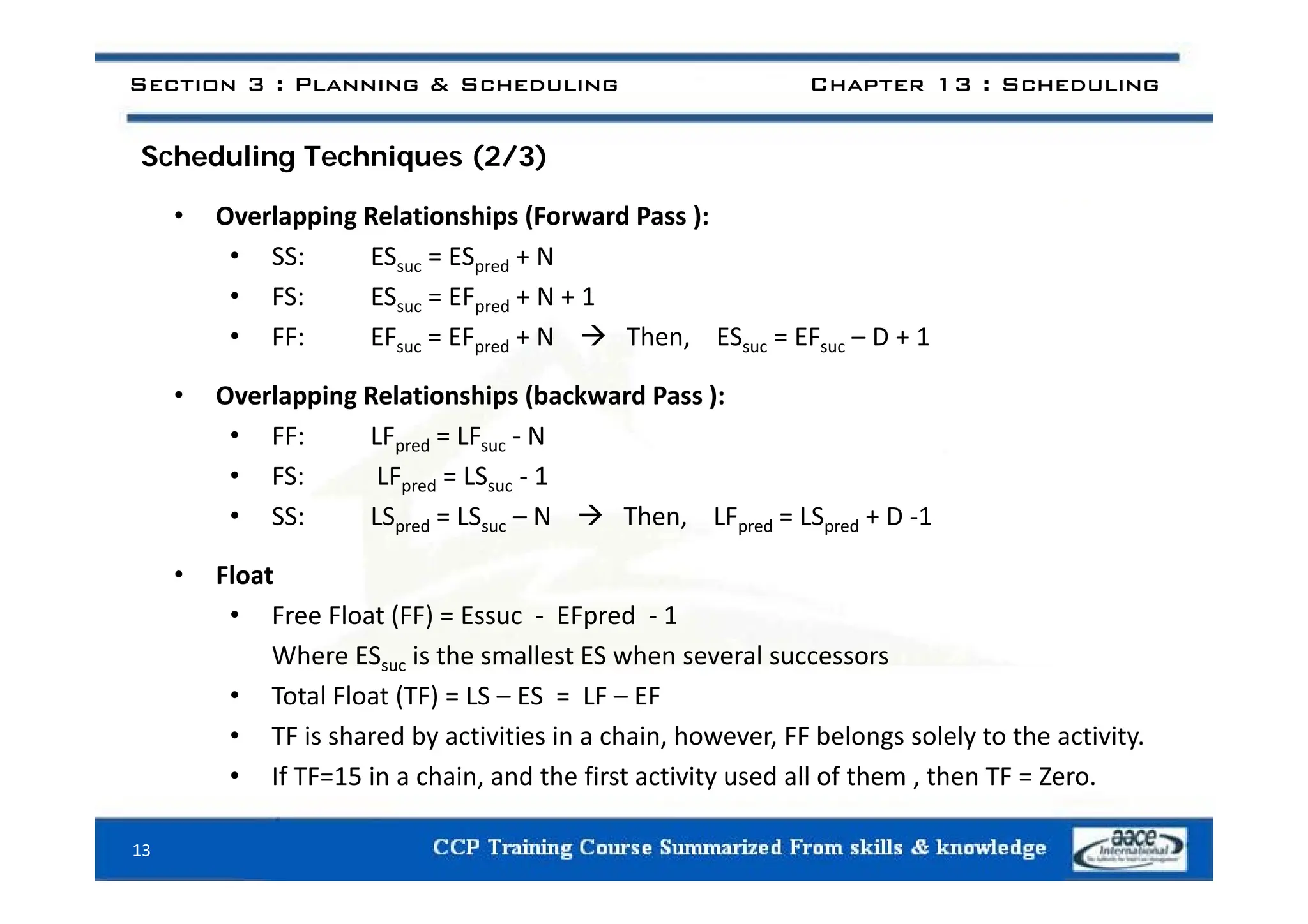 S h d li T h i (2/3)
Section 3 : Planning & Scheduling Chapter 13 : Scheduling
Scheduling Techniques (2/3)
• Overlapping Relationships (Forward Pass ):
• SS ES ES + N
• SS: ESsuc = ESpred + N
• FS: ESsuc = EFpred + N + 1
• FF: EFsuc = EFpred + N  Then, ESsuc = EFsuc – D + 1
• Overlapping Relationships (backward Pass ):
• FF: LFpred = LFsuc ‐ N
• FS: LFpred = LSsuc ‐ 1
• SS: LSpred = LSsuc – N  Then, LFpred = LSpred + D ‐1
Fl
• Float
• Free Float (FF) = Essuc ‐ EFpred ‐ 1
Where ESsuc is the smallest ES when several successors
• Total Float (TF) = LS – ES = LF – EF
• TF is shared by activities in a chain, however, FF belongs solely to the activity.
• If TF=15 in a chain and the first activity used all of them then TF = Zero
• If TF=15 in a chain, and the first activity used all of them , then TF = Zero.
13
 