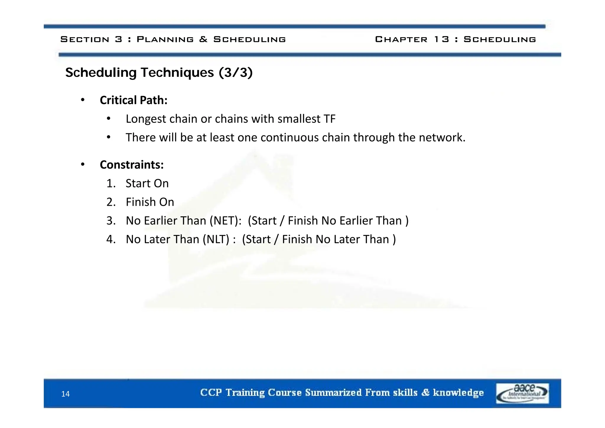 S h d li T h i (3/3)
Section 3 : Planning & Scheduling Chapter 13 : Scheduling
Scheduling Techniques (3/3)
• Critical Path:
• Longest chain or chains with smallest TF
• Longest chain or chains with smallest TF
• There will be at least one continuous chain through the network.
• Constraints:
• Constraints:
1. Start On
2. Finish On
3. No Earlier Than (NET): (Start / Finish No Earlier Than )
4. No Later Than (NLT) : (Start / Finish No Later Than )
14
 