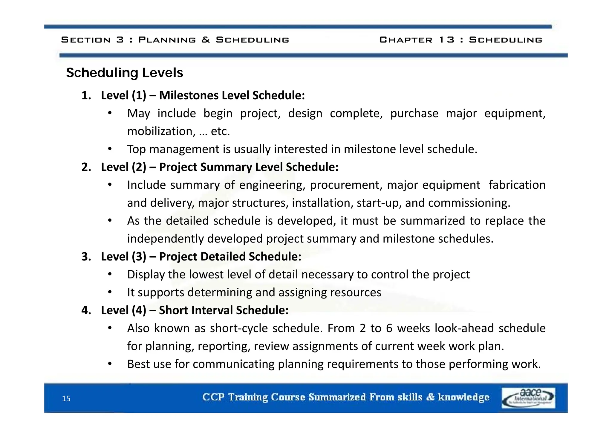 S h d li L l
Section 3 : Planning & Scheduling Chapter 13 : Scheduling
Scheduling Levels
1. Level (1) – Milestones Level Schedule:
• May include begin project, design complete, purchase major equipment,
y g p j , g p , p j q p ,
mobilization, … etc.
• Top management is usually interested in milestone level schedule.
2 Level (2) – Project Summary Level Schedule:
2. Level (2) – Project Summary Level Schedule:
• Include summary of engineering, procurement, major equipment fabrication
and delivery, major structures, installation, start‐up, and commissioning.
A h d il d h d l i d l d i b i d l h
• As the detailed schedule is developed, it must be summarized to replace the
independently developed project summary and milestone schedules.
3. Level (3) – Project Detailed Schedule:
• Display the lowest level of detail necessary to control the project
• It supports determining and assigning resources
4. Level (4) – Short Interval Schedule:
( )
• Also known as short‐cycle schedule. From 2 to 6 weeks look‐ahead schedule
for planning, reporting, review assignments of current week work plan.
• Best use for communicating planning requirements to those performing work
• Best use for communicating planning requirements to those performing work.
15
 