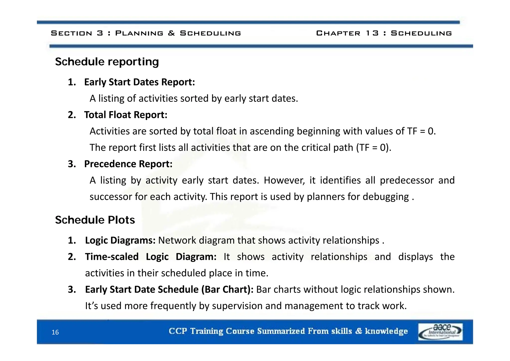 S h d l ti
Section 3 : Planning & Scheduling Chapter 13 : Scheduling
Schedule reporting
1. Early Start Dates Report:
A listing of activities sorted by early start dates
A listing of activities sorted by early start dates.
2. Total Float Report:
Activities are sorted by total float in ascending beginning with values of TF = 0.
The report first lists all activities that are on the critical path (TF = 0).
3. Precedence Report:
A listing by activity early start dates However it identifies all predecessor and
A listing by activity early start dates. However, it identifies all predecessor and
successor for each activity. This report is used by planners for debugging .
Schedule Plots
Schedule Plots
1. Logic Diagrams: Network diagram that shows activity relationships .
2. Time‐scaled Logic Diagram: It shows activity relationships and displays the
activities in their scheduled place in time.
3. Early Start Date Schedule (Bar Chart): Bar charts without logic relationships shown.
It’ d f tl b i i d t t t k k
It’s used more frequently by supervision and management to track work.
16
 