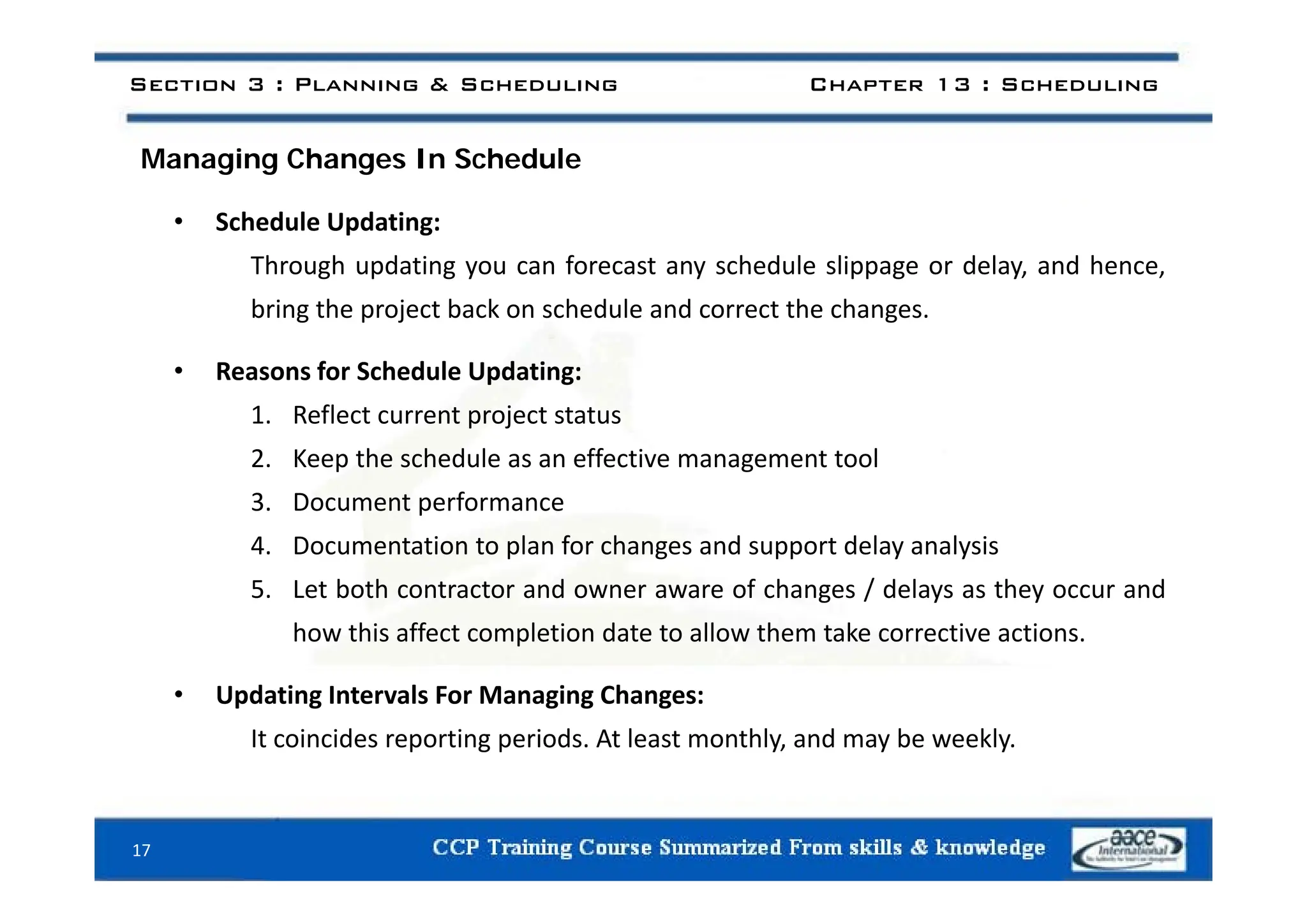 i h h d l
Section 3 : Planning & Scheduling Chapter 13 : Scheduling
Managing Changes In Schedule
• Schedule Updating:
Through updating you can forecast any schedule slippage or delay, and hence,
bring the project back on schedule and correct the changes.
• Reasons for Schedule Updating:
1. Reflect current project status
2 Keep the schedule as an effective management tool
2. Keep the schedule as an effective management tool
3. Document performance
4. Documentation to plan for changes and support delay analysis
5. Let both contractor and owner aware of changes / delays as they occur and
how this affect completion date to allow them take corrective actions.
• Updating Intervals For Managing Changes:
It coincides reporting periods. At least monthly, and may be weekly.
17
 