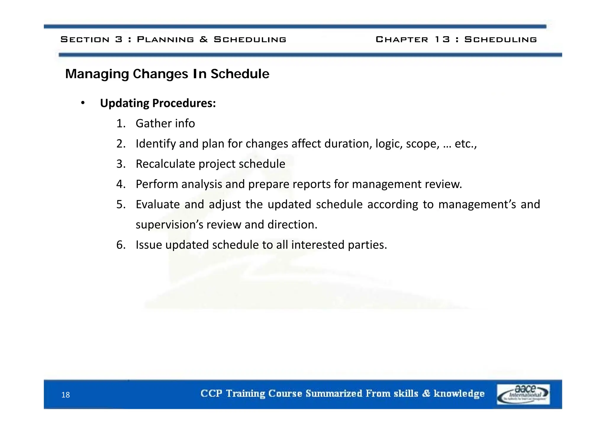 i h h d l
Section 3 : Planning & Scheduling Chapter 13 : Scheduling
Managing Changes In Schedule
• Updating Procedures:
1. Gather info
2. Identify and plan for changes affect duration, logic, scope, … etc.,
3 Recalculate project schedule
3. Recalculate project schedule
4. Perform analysis and prepare reports for management review.
5. Evaluate and adjust the updated schedule according to management’s and
supervision’s review and direction.
6. Issue updated schedule to all interested parties.
18
 