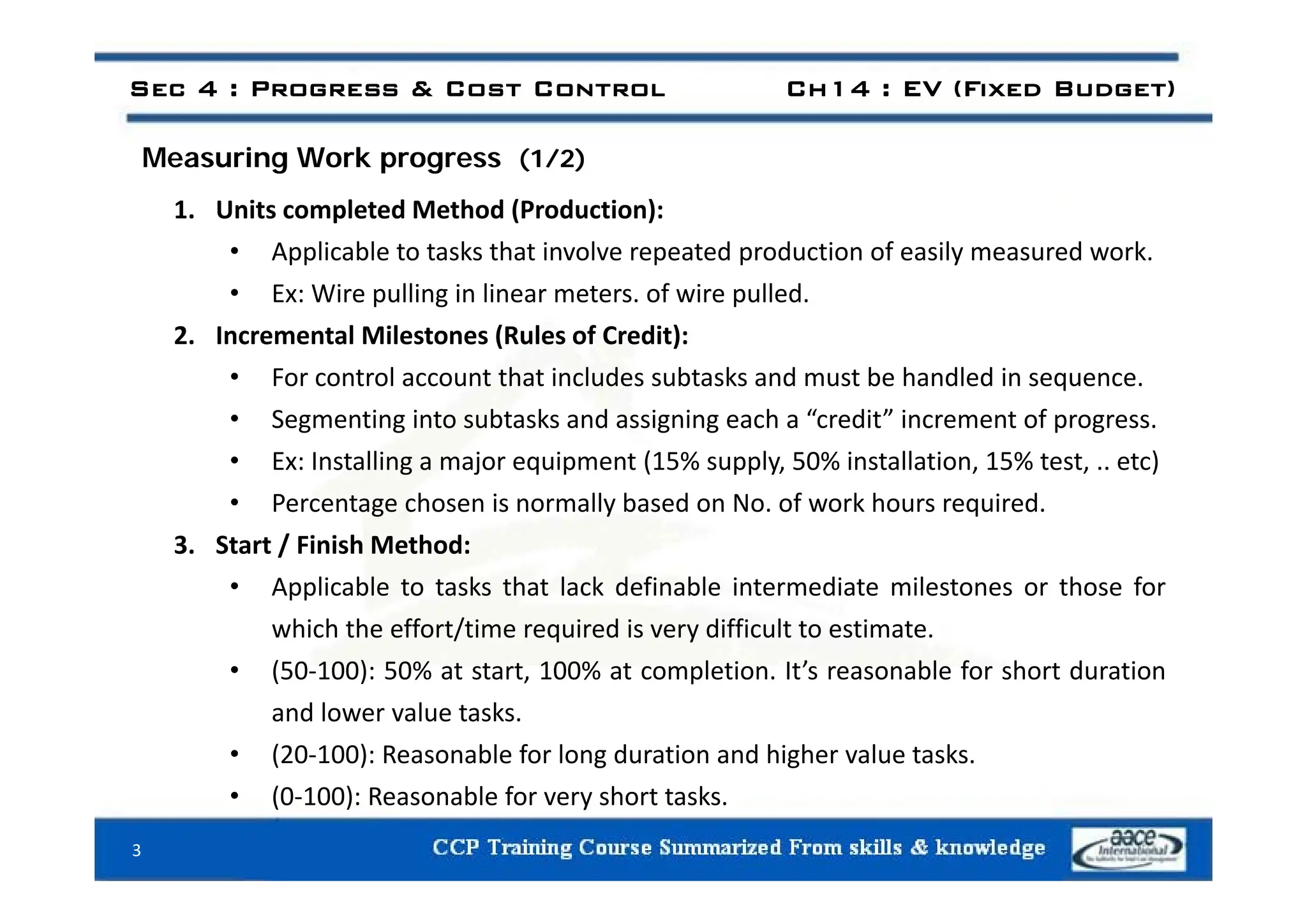 M i W k
Sec 4 : Progress & Cost Control Ch14 : EV (Fixed Budget)
Measuring Work progress (1/2)
1. Units completed Method (Production):
• Applicable to tasks that involve repeated production of easily measured work
• Applicable to tasks that involve repeated production of easily measured work.
• Ex: Wire pulling in linear meters. of wire pulled.
2. Incremental Milestones (Rules of Credit):
• For control account that includes subtasks and must be handled in sequence.
• Segmenting into subtasks and assigning each a “credit” increment of progress.
• Ex: Installing a major equipment (15% supply 50% installation 15% test etc)
• Ex: Installing a major equipment (15% supply, 50% installation, 15% test, .. etc)
• Percentage chosen is normally based on No. of work hours required.
3. Start / Finish Method:
• Applicable to tasks that lack definable intermediate milestones or those for
which the effort/time required is very difficult to estimate.
• (50 100): 50% at start 100% at completion It’s reasonable for short duration
• (50‐100): 50% at start, 100% at completion. It s reasonable for short duration
and lower value tasks.
• (20‐100): Reasonable for long duration and higher value tasks.
• (0‐100): Reasonable for very short tasks.
3
 