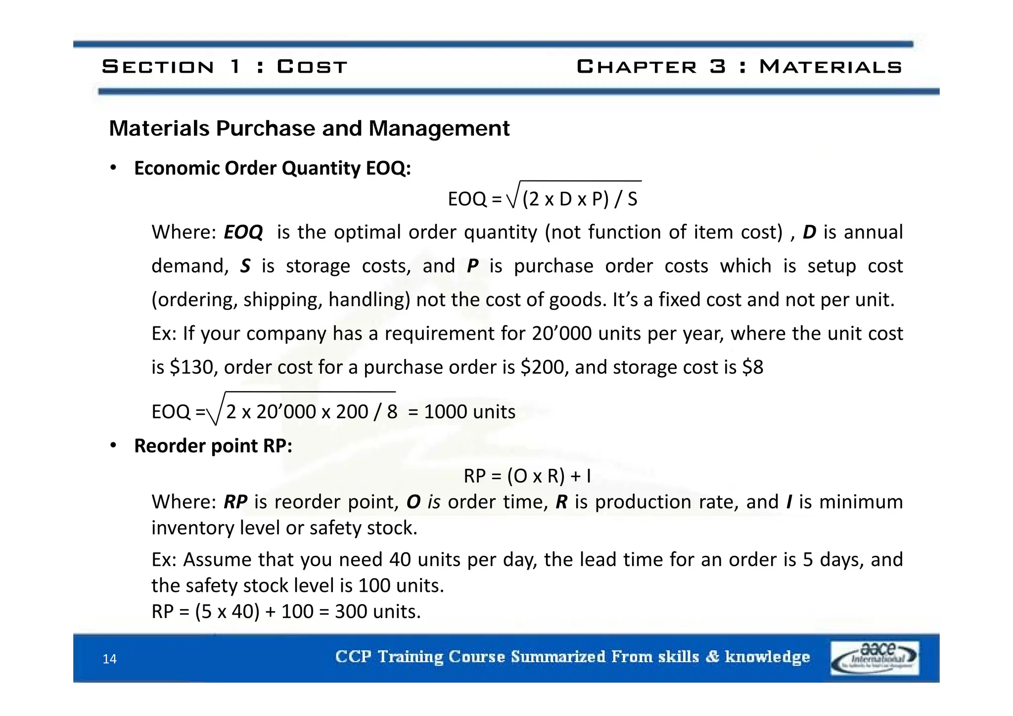 Section 1 : Cost Chapter 3 : Materials
Materials Purchase and Management
• Economic Order Quantity EOQ:
EOQ (2 x D x P) / S
Where: EOQ is the optimal order quantity (not function of item cost) , D is annual
demand, S is storage costs, and P is purchase order costs which is setup cost
EOQ = (2 x D x P) / S
(ordering, shipping, handling) not the cost of goods. It’s a fixed cost and not per unit.
Ex: If your company has a requirement for 20’000 units per year, where the unit cost
$ $ $
is $130, order cost for a purchase order is $200, and storage cost is $8
EOQ = 2 x 20’000 x 200 / 8 = 1000 units
R d i RP
• Reorder point RP:
RP = (O x R) + I
Where: RP is reorder point, O is order time, R is production rate, and I is minimum
l l f k
inventory level or safety stock.
Ex: Assume that you need 40 units per day, the lead time for an order is 5 days, and
the safety stock level is 100 units.
RP = (5 x 40) + 100 = 300 units.
14
 