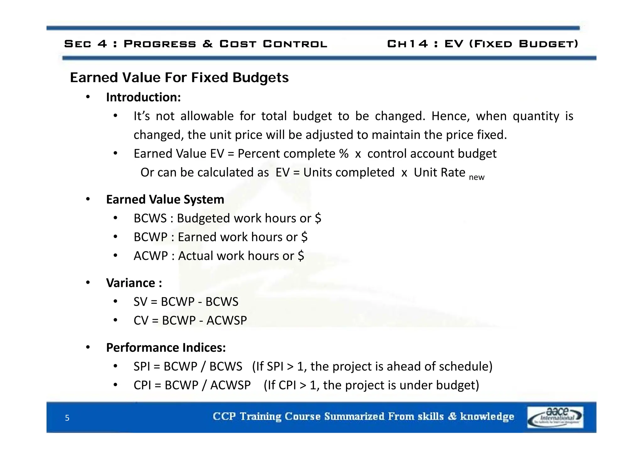 E d V l F Fi d B d t
Sec 4 : Progress & Cost Control Ch14 : EV (Fixed Budget)
Earned Value For Fixed Budgets
• Introduction:
• It’s not allowable for total budget to be changed. Hence, when quantity is
changed, the unit price will be adjusted to maintain the price fixed.
• Earned Value EV = Percent complete % x control account budget
Or can be calculated as EV = Units completed x Unit Rate
Or can be calculated as EV Units completed x Unit Rate new
• Earned Value System
• BCWS : Budgeted work hours or $
• BCWP : Earned work hours or $
• ACWP : Actual work hours or $
V i
• Variance :
• SV = BCWP ‐ BCWS
• CV = BCWP ‐ ACWSP
• Performance Indices:
• SPI = BCWP / BCWS (If SPI > 1, the project is ahead of schedule)
CPI BCWP / ACWSP (If CPI 1 th j t i d b d t)
• CPI = BCWP / ACWSP (If CPI > 1, the project is under budget)
5
 
