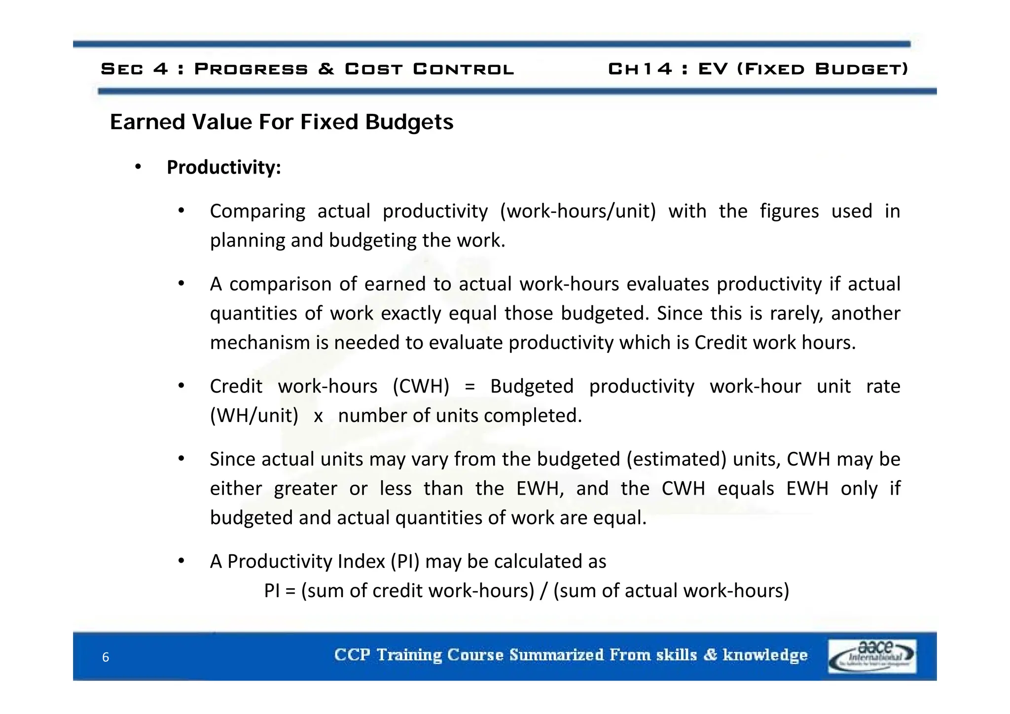 E d V l F Fi d B d t
Sec 4 : Progress & Cost Control Ch14 : EV (Fixed Budget)
Earned Value For Fixed Budgets
• Productivity:
• Comparing actual productivity (work‐hours/unit) with the figures used in
planning and budgeting the work.
f d l k h l d f l
• A comparison of earned to actual work‐hours evaluates productivity if actual
quantities of work exactly equal those budgeted. Since this is rarely, another
mechanism is needed to evaluate productivity which is Credit work hours.
• Credit work‐hours (CWH) = Budgeted productivity work‐hour unit rate
(WH/unit) x number of units completed.
• Since actual units may vary from the budgeted (estimated) units, CWH may be
either greater or less than the EWH, and the CWH equals EWH only if
budgeted and actual quantities of work are equal
budgeted and actual quantities of work are equal.
• A Productivity Index (PI) may be calculated as
PI = (sum of credit work‐hours) / (sum of actual work‐hours)
( ) / ( )
6
 