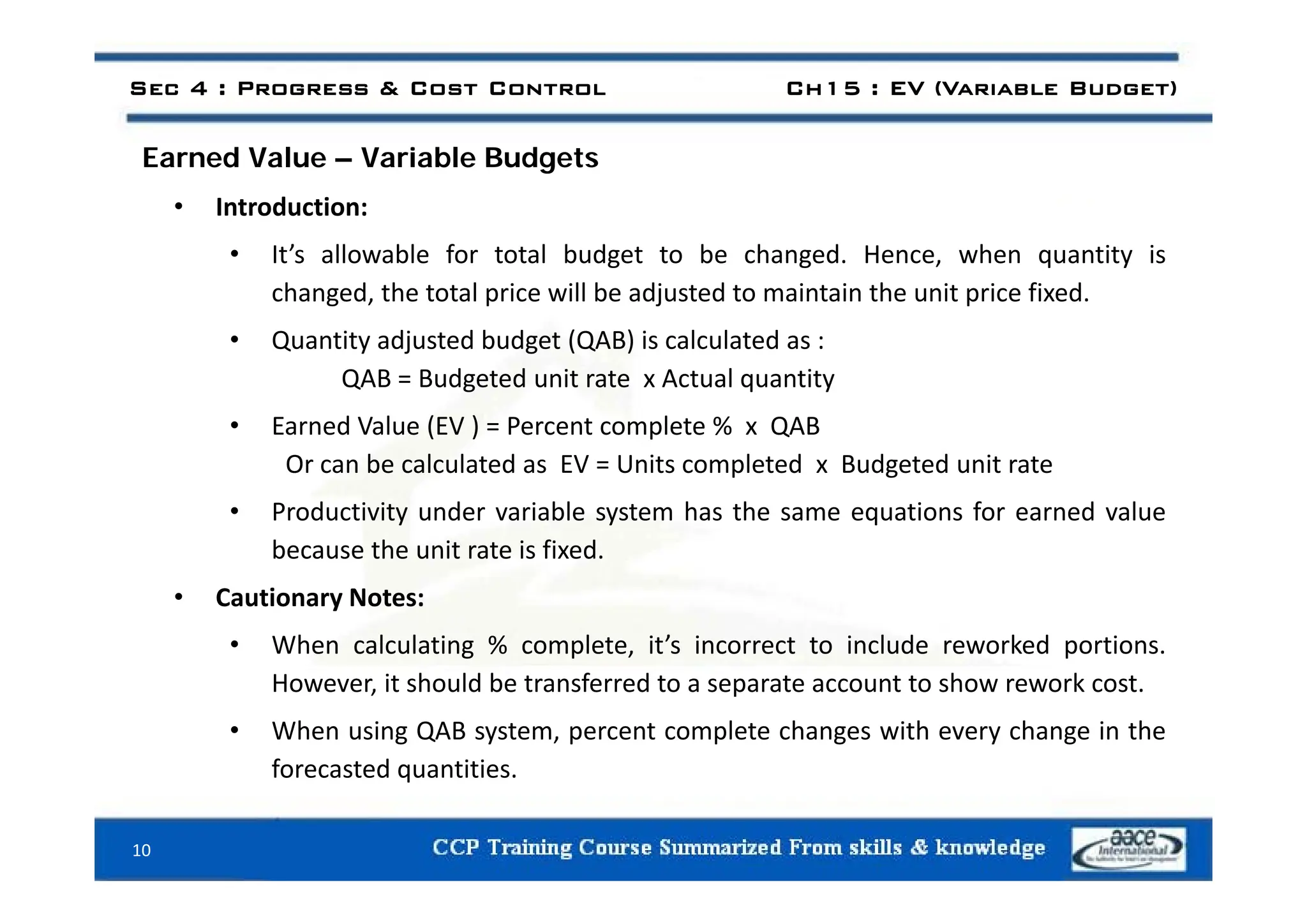 E d V l V i bl B d t
Sec 4 : Progress & Cost Control Ch15 : EV (Variable Budget)
Earned Value – Variable Budgets
• Introduction:
• It’s allowable for total budget to be changed Hence when quantity is
• It s allowable for total budget to be changed. Hence, when quantity is
changed, the total price will be adjusted to maintain the unit price fixed.
• Quantity adjusted budget (QAB) is calculated as :
QAB = Budgeted unit rate x Actual quantity
• Earned Value (EV ) = Percent complete % x QAB
Or can be calculated as EV = Units completed x Budgeted unit rate
Or can be calculated as EV = Units completed x Budgeted unit rate
• Productivity under variable system has the same equations for earned value
because the unit rate is fixed.
• Cautionary Notes:
• When calculating % complete, it’s incorrect to include reworked portions.
However, it should be transferred to a separate account to show rework cost.
• When using QAB system, percent complete changes with every change in the
forecasted quantities.
forecasted quantities.
10
 