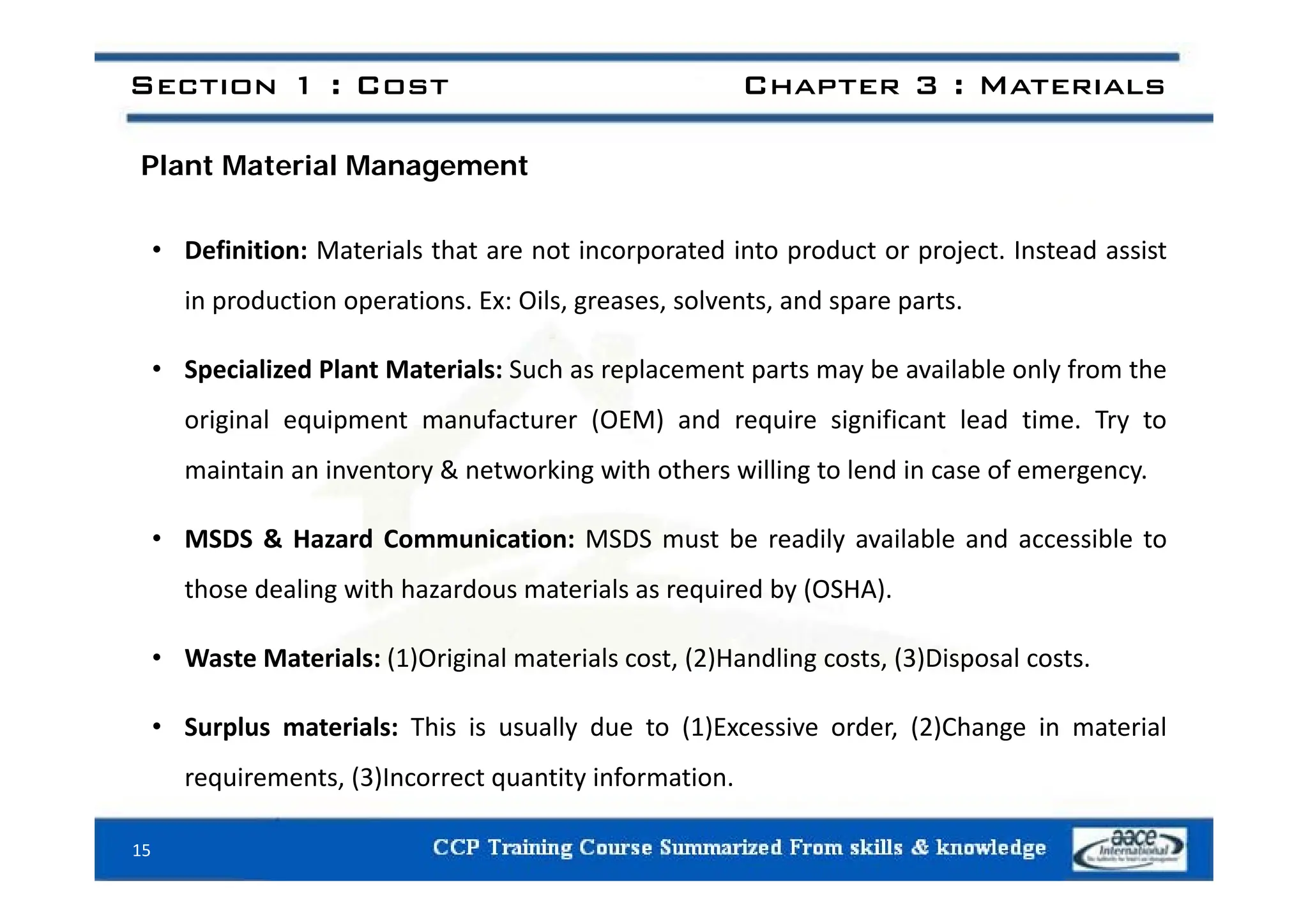 Section 1 : Cost Chapter 3 : Materials
Plant Material Management
• Definition: Materials that are not incorporated into product or project Instead assist
• Definition: Materials that are not incorporated into product or project. Instead assist
in production operations. Ex: Oils, greases, solvents, and spare parts.
• Specialized Plant Materials: Such as replacement parts may be available only from the
original equipment manufacturer (OEM) and require significant lead time. Try to
i i i & ki i h h illi l d i f
maintain an inventory & networking with others willing to lend in case of emergency.
• MSDS & Hazard Communication: MSDS must be readily available and accessible to
those dealing with hazardous materials as required by (OSHA).
• Waste Materials: (1)Original materials cost, (2)Handling costs, (3)Disposal costs.
( ) g ( ) g ( ) p
• Surplus materials: This is usually due to (1)Excessive order, (2)Change in material
requirements (3)Incorrect quantity information
requirements, (3)Incorrect quantity information.
15
 