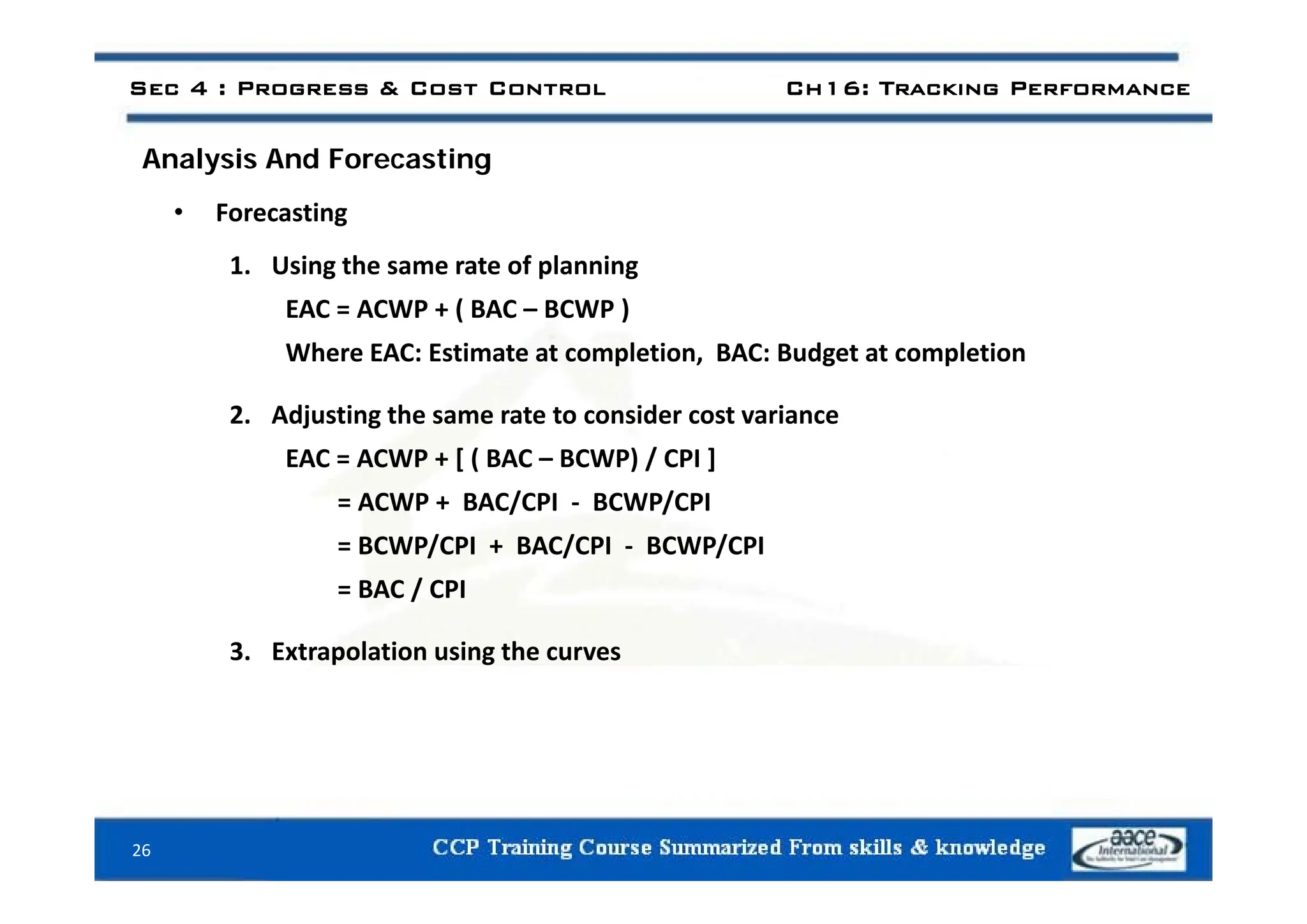 Sec 4 : Progress & Cost Control Ch16: Tracking Performance
l i d i
Analysis And Forecasting
• Forecasting
1. Using the same rate of planning
EAC = ACWP + ( BAC – BCWP )
Where EAC: Estimate at completion BAC: Budget at completion
Where EAC: Estimate at completion, BAC: Budget at completion
2. Adjusting the same rate to consider cost variance
EAC = ACWP + [ ( BAC – BCWP) / CPI ]
EAC = ACWP + [ ( BAC BCWP) / CPI ]
= ACWP + BAC/CPI ‐ BCWP/CPI
= BCWP/CPI + BAC/CPI ‐ BCWP/CPI
= BAC / CPI
3. Extrapolation using the curves
26
 