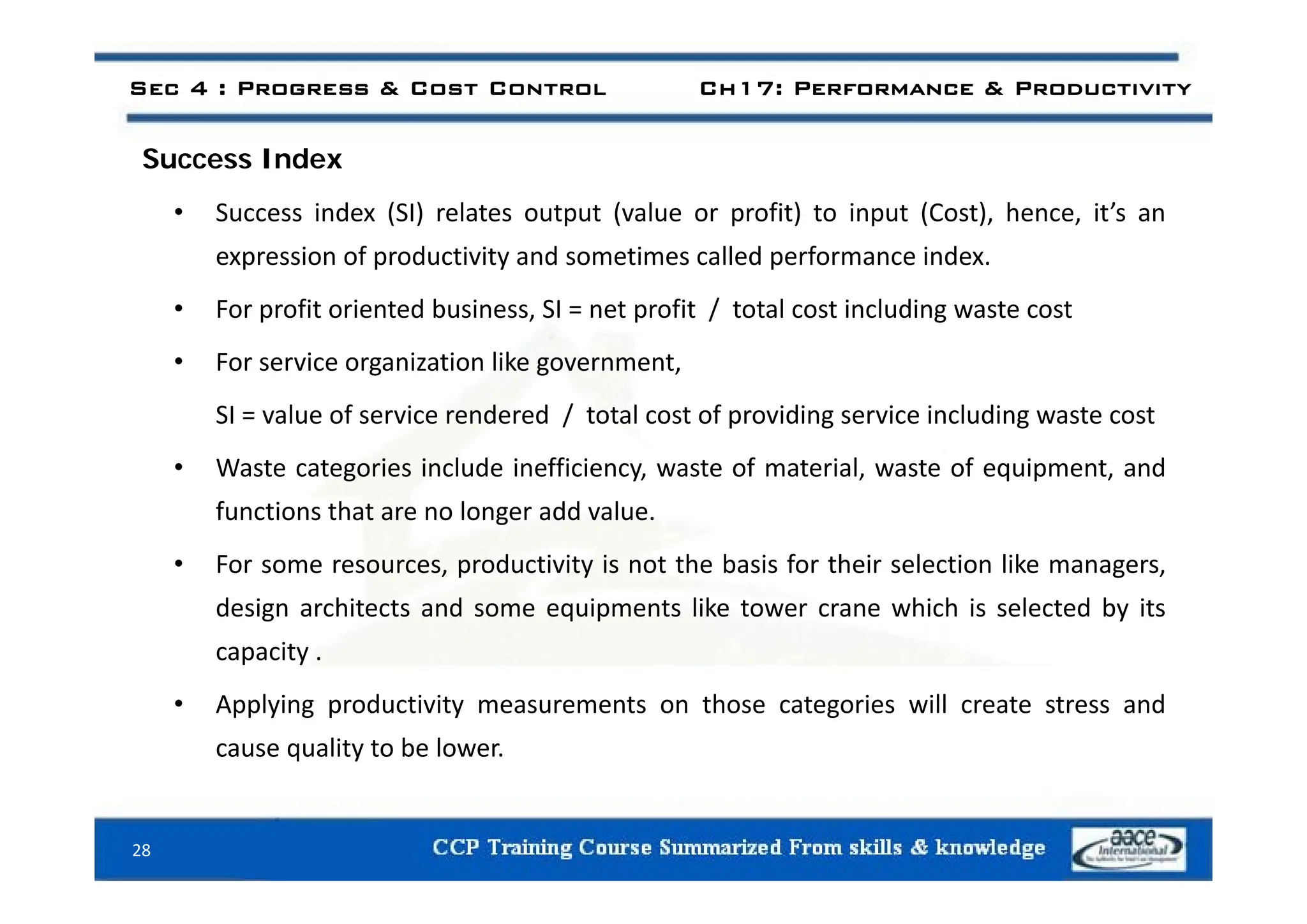 Sec 4 : Progress & Cost Control Ch17: Performance & Productivity
d
Success Index
• Success index (SI) relates output (value or profit) to input (Cost), hence, it’s an
expression of productivity and sometimes called performance index
expression of productivity and sometimes called performance index.
• For profit oriented business, SI = net profit / total cost including waste cost
F i i ti lik t
• For service organization like government,
SI = value of service rendered / total cost of providing service including waste cost
W t t i i l d i ffi i t f t i l t f i t d
• Waste categories include inefficiency, waste of material, waste of equipment, and
functions that are no longer add value.
• For some resources productivity is not the basis for their selection like managers
• For some resources, productivity is not the basis for their selection like managers,
design architects and some equipments like tower crane which is selected by its
capacity .
• Applying productivity measurements on those categories will create stress and
cause quality to be lower.
28
 
