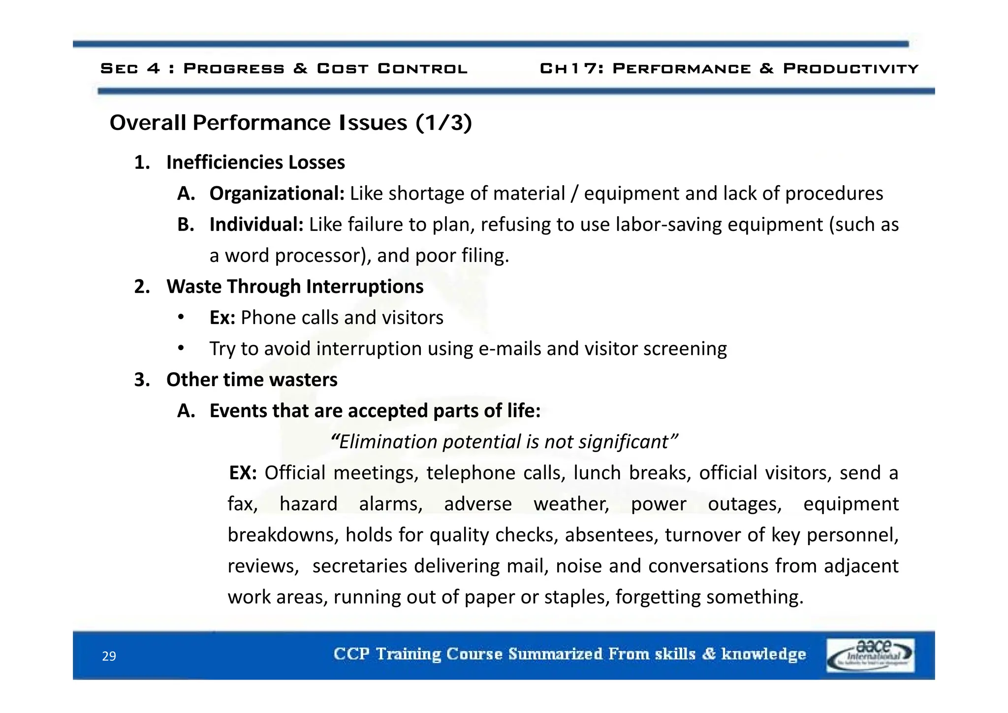 Sec 4 : Progress & Cost Control Ch17: Performance & Productivity
ll f ( / )
Overall Performance Issues (1/3)
1. Inefficiencies Losses
A Organizational: Like shortage of material / equipment and lack of procedures
A. Organizational: Like shortage of material / equipment and lack of procedures
B. Individual: Like failure to plan, refusing to use labor‐saving equipment (such as
a word processor), and poor filing.
2. Waste Through Interruptions
• Ex: Phone calls and visitors
• Try to avoid interruption using e‐mails and visitor screening
y p g g
3. Other time wasters
A. Events that are accepted parts of life:
“Eli i ti t ti l i t i ifi t”
“Elimination potential is not significant”
EX: Official meetings, telephone calls, lunch breaks, official visitors, send a
fax, hazard alarms, adverse weather, power outages, equipment
breakdowns, holds for quality checks, absentees, turnover of key personnel,
reviews, secretaries delivering mail, noise and conversations from adjacent
work areas running out of paper or staples forgetting something
29
work areas, running out of paper or staples, forgetting something.
 