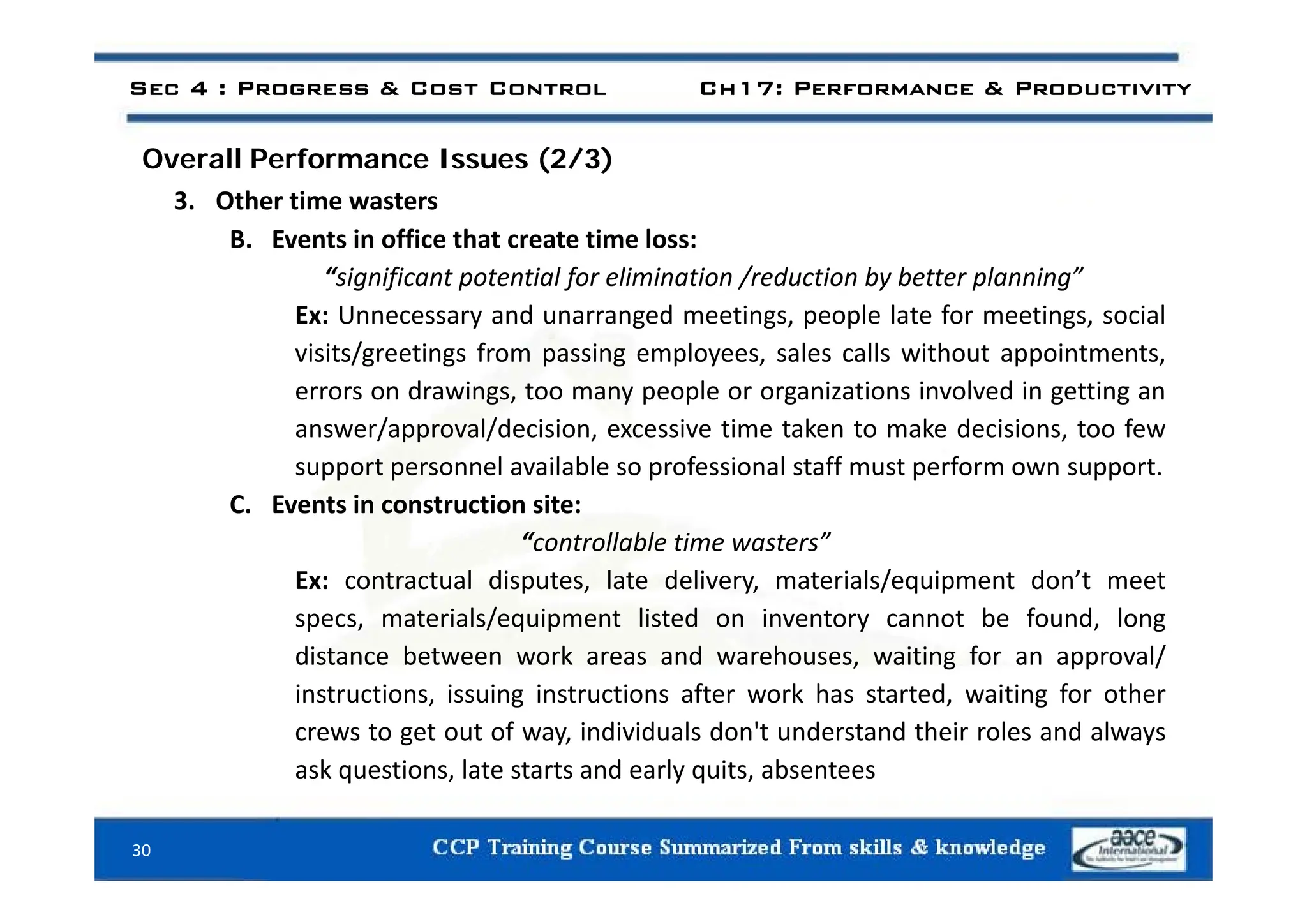 Sec 4 : Progress & Cost Control Ch17: Performance & Productivity
ll f ( / )
Overall Performance Issues (2/3)
3. Other time wasters
B. Events in office that create time loss:
“significant potential for elimination /reduction by better planning”
Ex: Unnecessary and unarranged meetings, people late for meetings, social
visits/greetings from passing employees sales calls without appointments
visits/greetings from passing employees, sales calls without appointments,
errors on drawings, too many people or organizations involved in getting an
answer/approval/decision, excessive time taken to make decisions, too few
t l il bl f i l t ff t f t
support personnel available so professional staff must perform own support.
C. Events in construction site:
“controllable time wasters”
Ex: contractual disputes, late delivery, materials/equipment don’t meet
specs, materials/equipment listed on inventory cannot be found, long
distance between work areas and warehouses, waiting for an approval/
instructions, issuing instructions after work has started, waiting for other
crews to get out of way, individuals don't understand their roles and always
ask questions, late starts and early quits, absentees
30
ask questions, late starts and early quits, absentees
 