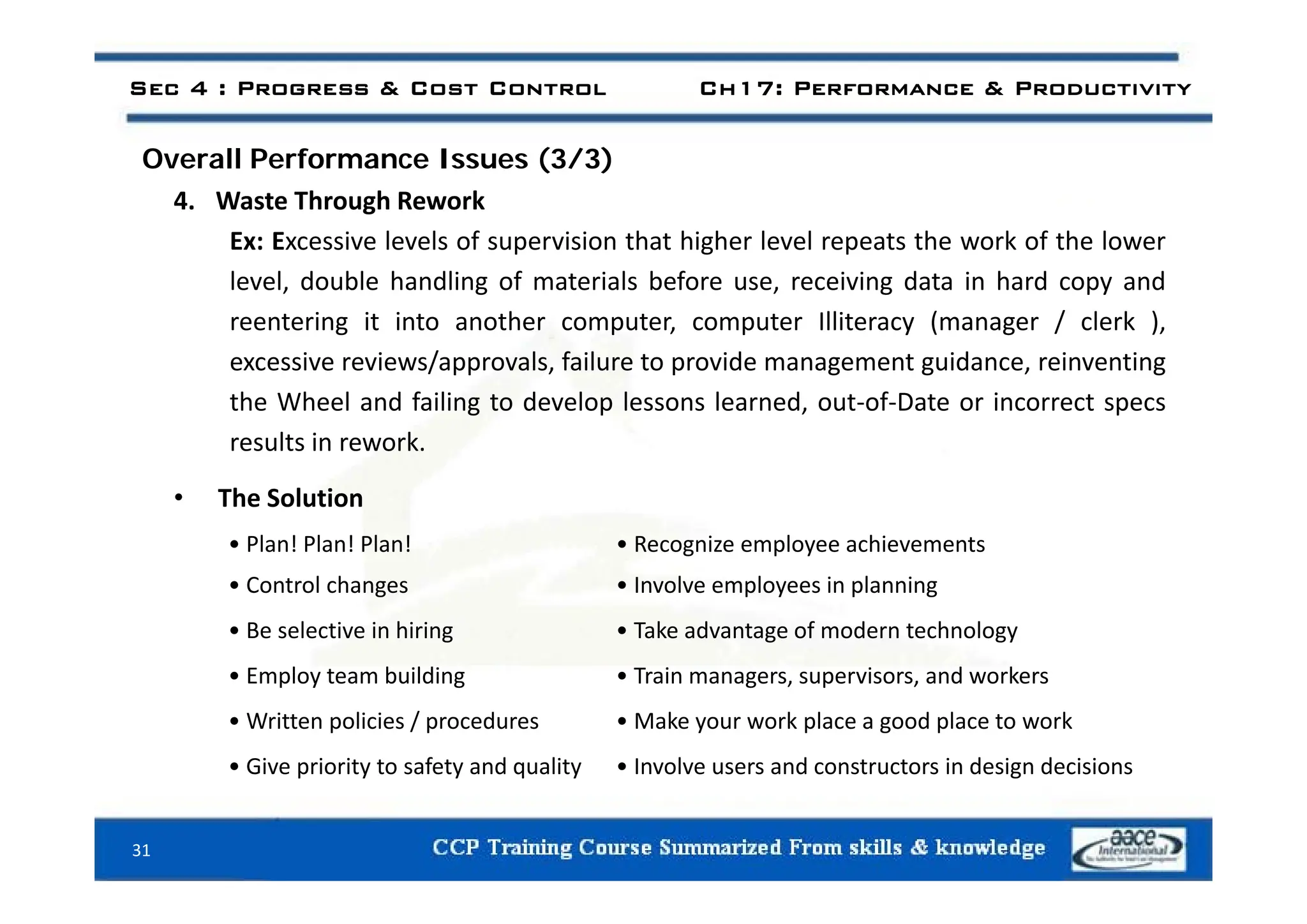 Sec 4 : Progress & Cost Control Ch17: Performance & Productivity
ll f ( / )
Overall Performance Issues (3/3)
4. Waste Through Rework
Ex: Excessive levels of supervision that higher level repeats the work of the lower
p g p
level, double handling of materials before use, receiving data in hard copy and
reentering it into another computer, computer Illiteracy (manager / clerk ),
i i / l f il t id t id i ti
excessive reviews/approvals, failure to provide management guidance, reinventing
the Wheel and failing to develop lessons learned, out‐of‐Date or incorrect specs
results in rework.
• The Solution
• Plan! Plan! Plan! • Recognize employee achievements
• Control changes • Involve employees in planning
• Be selective in hiring • Take advantage of modern technology
E l t b ildi T i i d k
• Employ team building • Train managers, supervisors, and workers
• Written policies / procedures • Make your work place a good place to work
• Give priority to safety and quality • Involve users and constructors in design decisions
31
p y y q y g
 